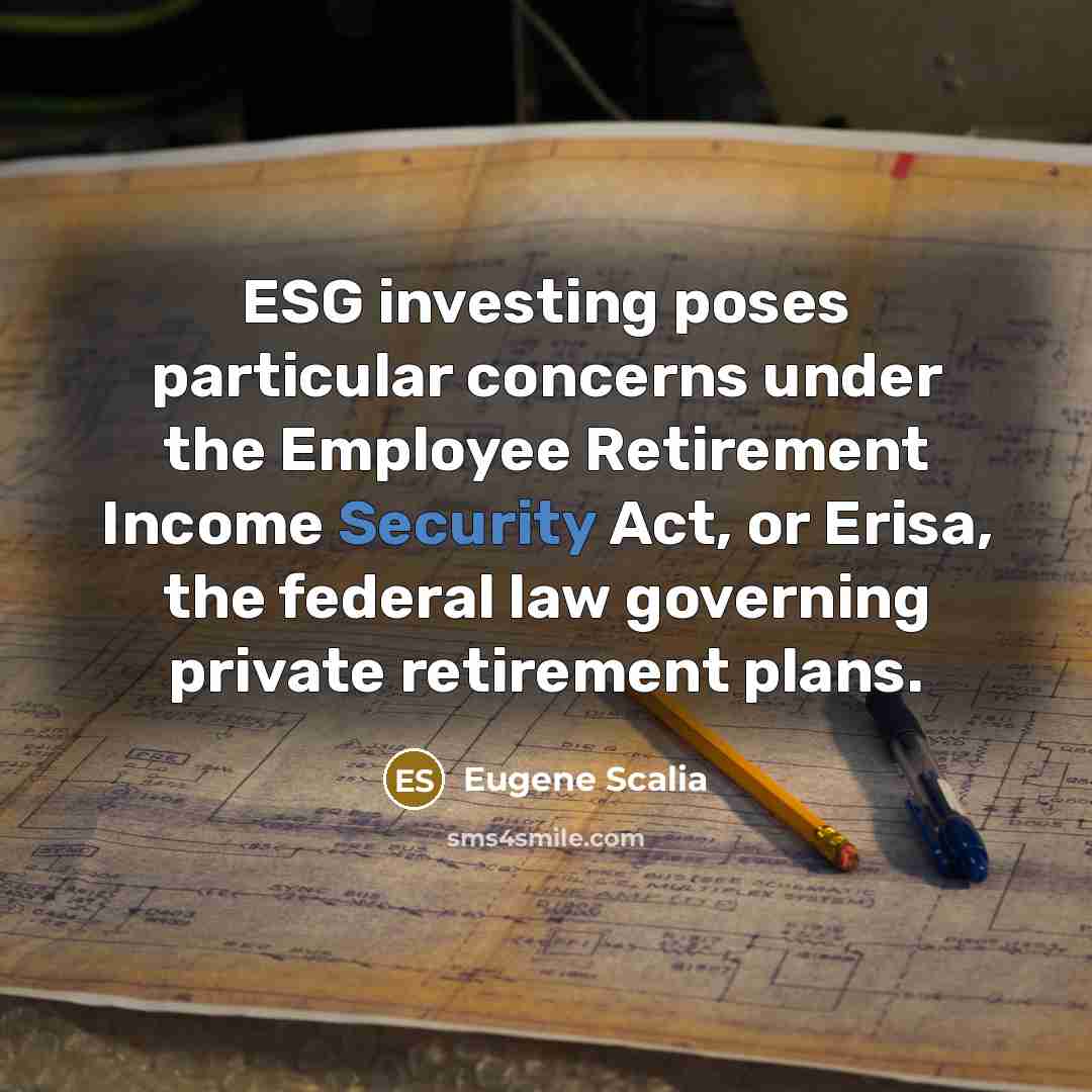“ESG investing poses particular concerns under the Employee Retirement Income Security Act, or Erisa, the federal law governing private retirement plans.” quote by Eugene Scalia