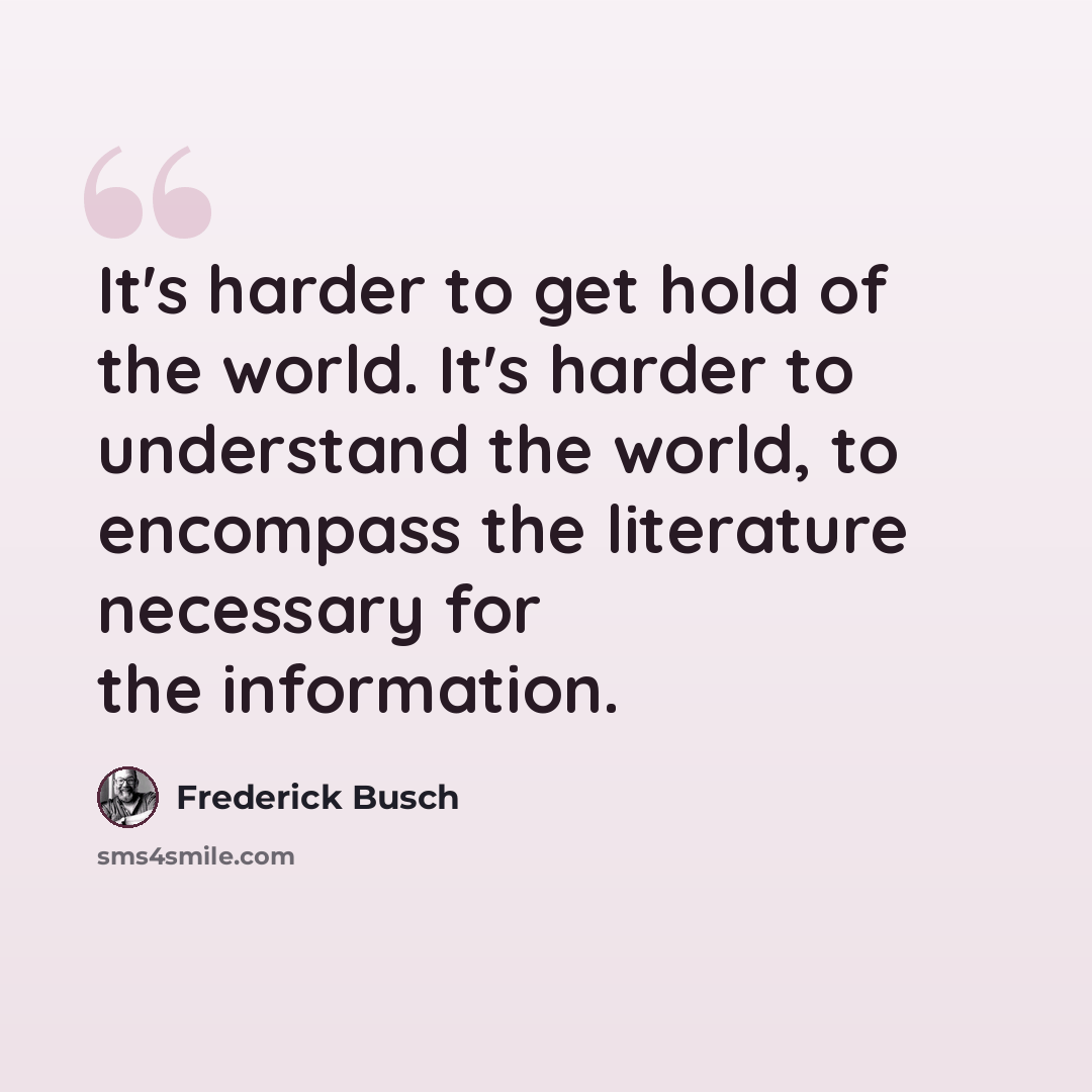 “It's harder to get hold of the world. It's harder to understand the world, to encompass the literature necessary for the information.” quote by Frederick Busch