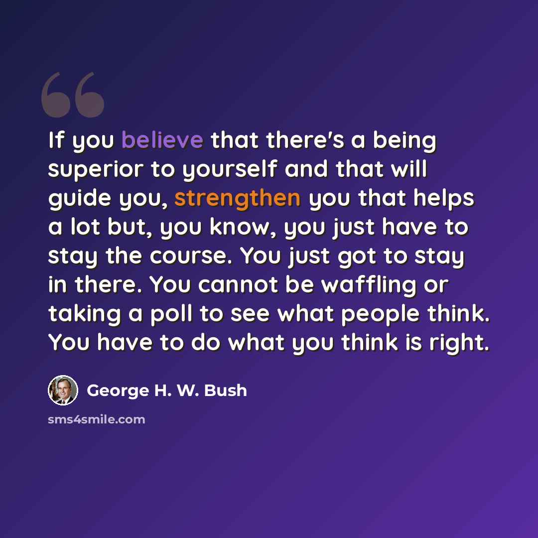 “If you believe that there's a being superior to yourself and that will guide you, strengthen you that helps a lot but, you know, you just have to stay the course. You just got to stay in there. You cannot be waffling or taking a poll to see what people think. You have to do what you think is right.” quote by George H. W. Bush