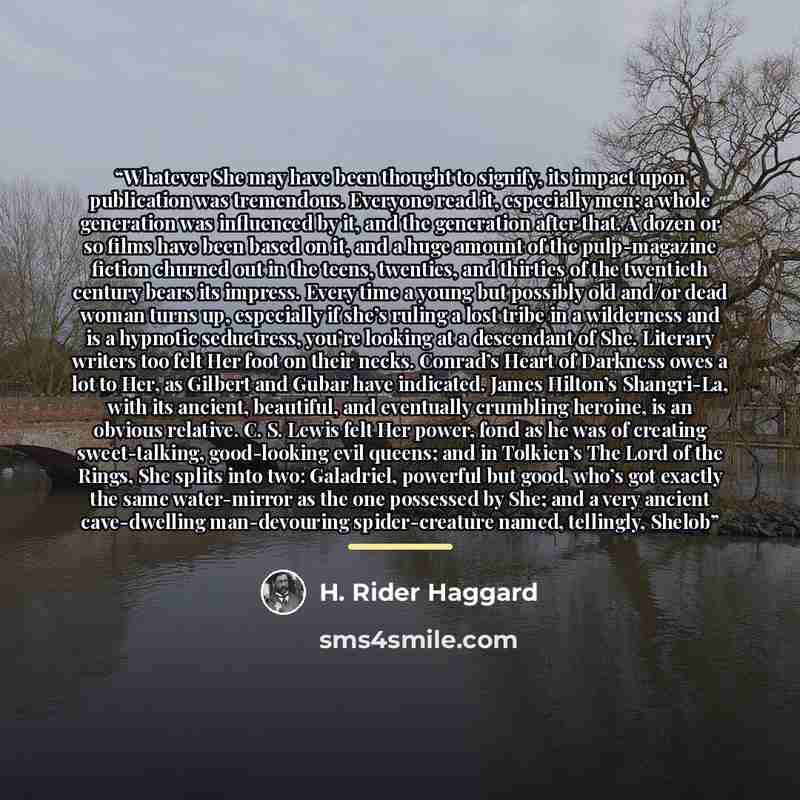 “Whatever She may have been thought to signify, its impact upon publication was tremendous. Everyone read it, especially men; a whole generation was influenced by it, and the generation after that. A dozen or so films have been based on it, and a huge amount of the pulp-magazine fiction churned out…” quote by H. Rider Haggard