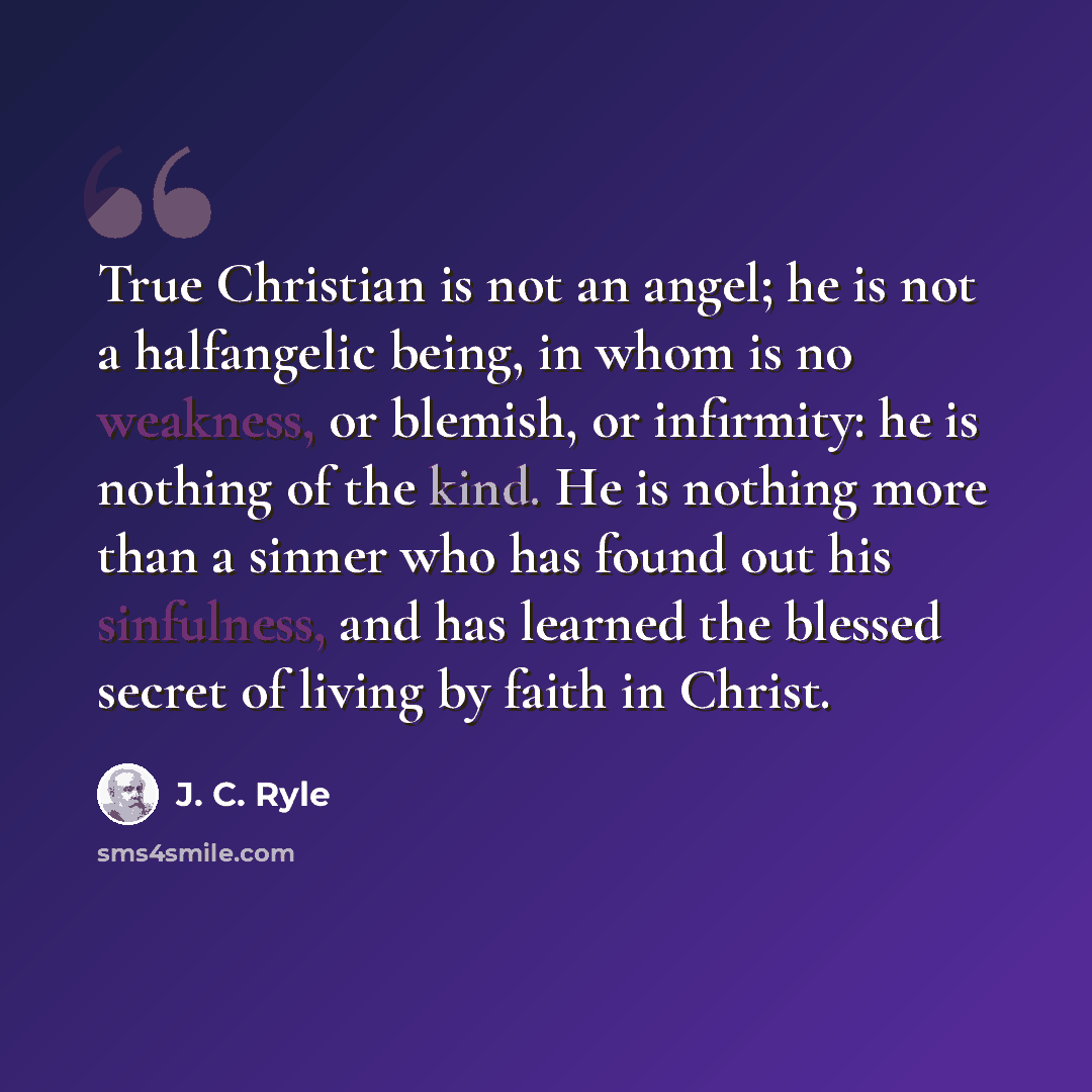 “True Christian is not an angel; he is not a halfangelic being, in whom is no weakness, or blemish, or infirmity: he is nothing of the kind. He is nothing more than a sinner who has found out his sinfulness, and has learned the blessed secret of living by faith in Christ.” quote by J. C. Ryle