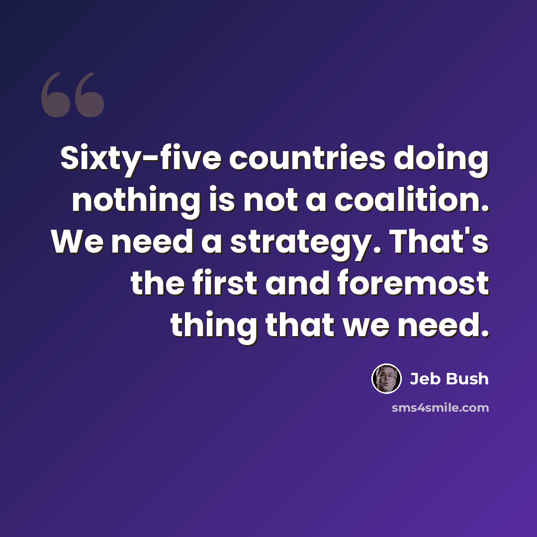 “Sixty-five countries doing nothing is not a coalition. We need a strategy. That's the first and foremost thing that we need.” quote by Jeb Bush