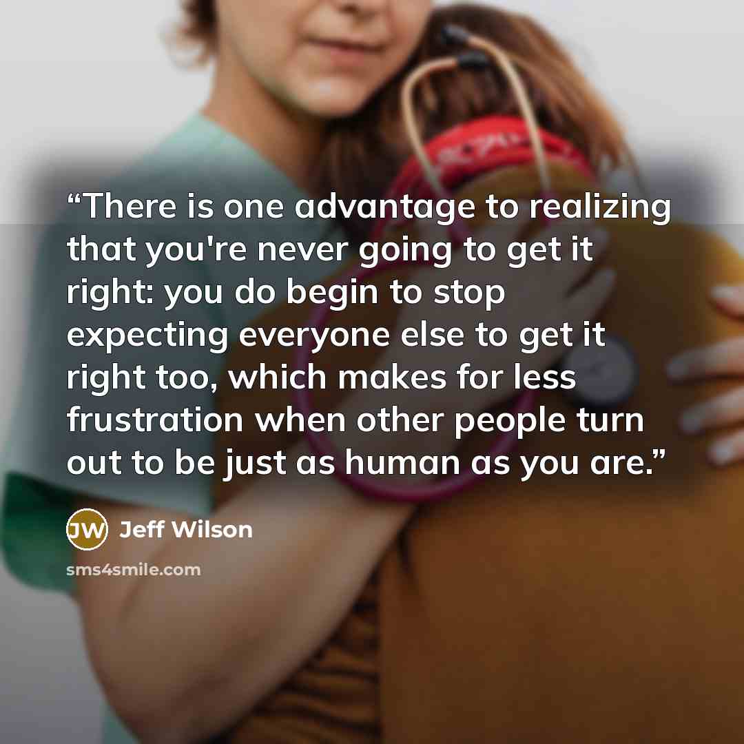 “There is one advantage to realizing that you're never going to get it right: you do begin to stop expecting everyone else to get it right too, which makes for less frustration when other people turn out to be just as human as you are.” quote by Jeff Wilson