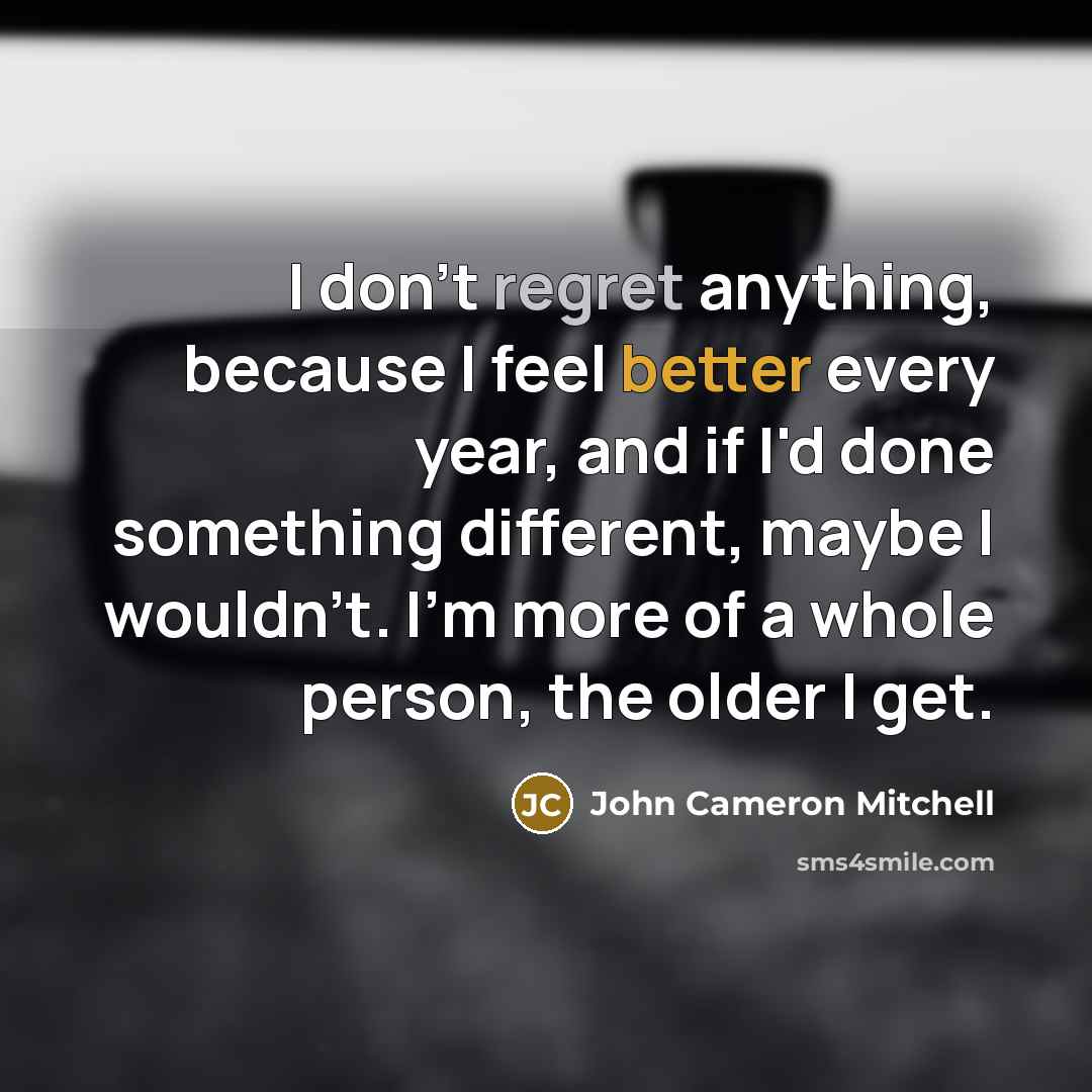 “I don't regret anything, because I feel better every year, and if I'd done something different, maybe I wouldn't. I'm more of a whole person, the older I get.” quote by John Cameron Mitchell
