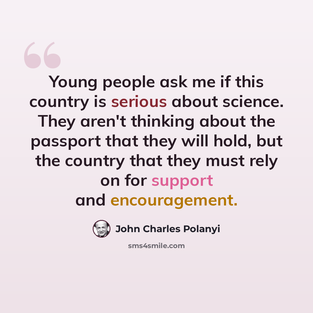 “Young people ask me if this country is serious about science. They aren't thinking about the passport that they will hold, but the country that they must rely on for support and encouragement.” quote by John Charles Polanyi
