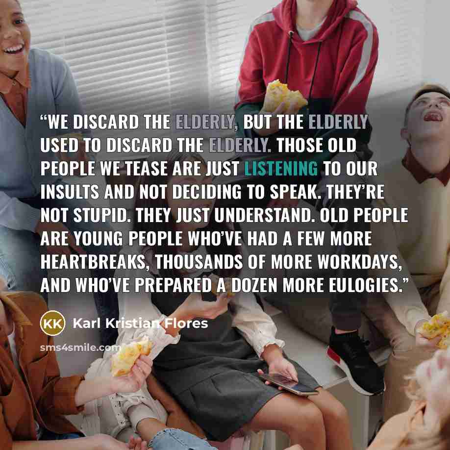 “We discard the elderly, but the elderly used to discard the elderly. Those old people we tease are just listening to our insults and not deciding to speak. They’re not stupid. They just understand. Old people are young people who’ve had a few more heartbreaks, thousands of more workdays, and…” quote by Karl Kristian Flores