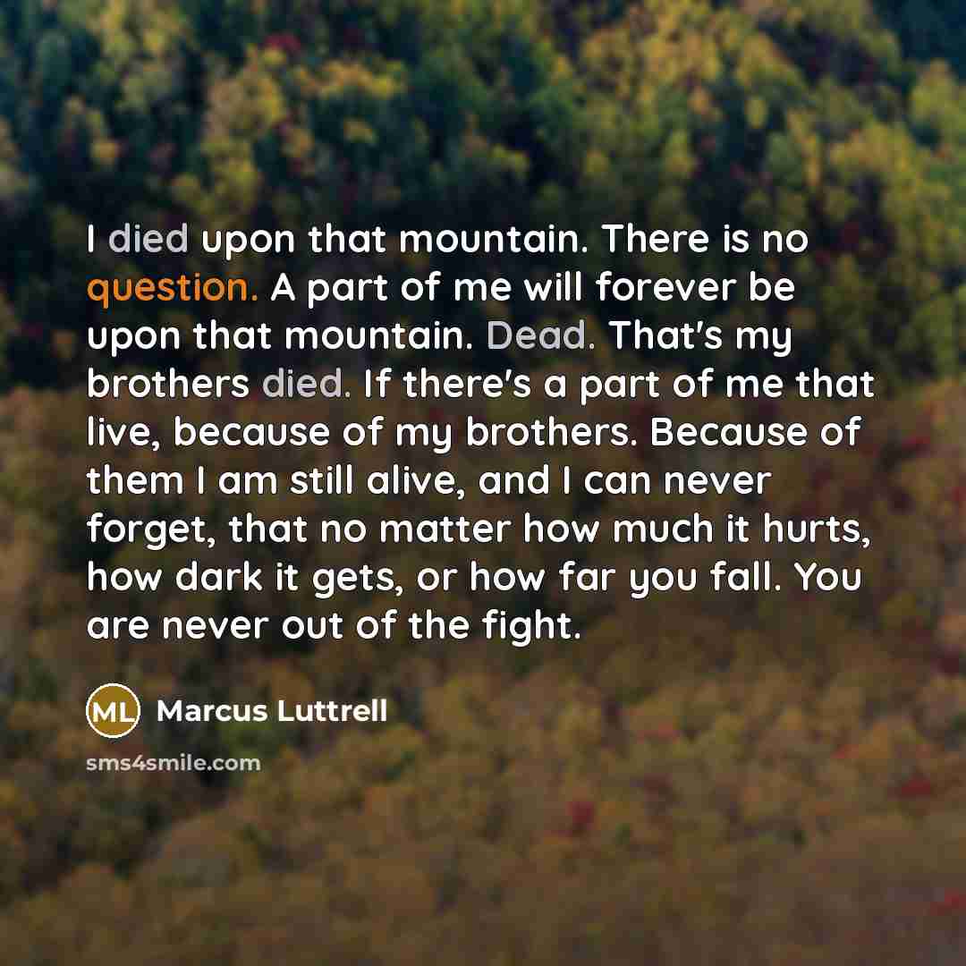 “I died upon that mountain. There is no question. A part of me will forever be upon that mountain. Dead. That's my brothers died. If there's a part of me that live, because of my brothers. Because of them I am still alive, and I can never forget, that no matter how much it hurts, how dark it gets…” quote by Marcus Luttrell