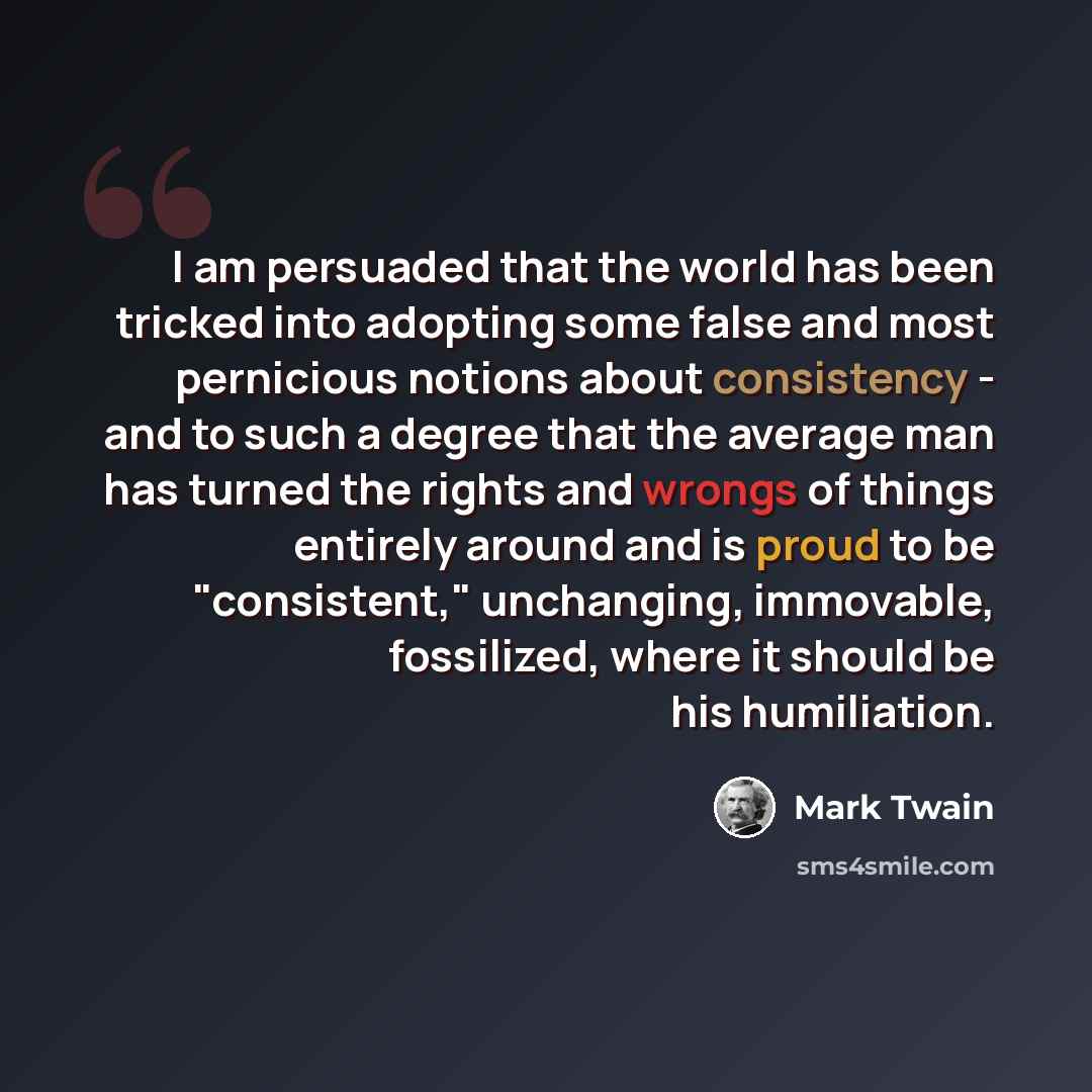 “I am persuaded that the world has been tricked into adopting some false and most pernicious notions about consistency - and to such a degree that the average man has turned the rights and wrongs of things entirely around and is proud to be "consistent," unchanging, immovable, fossilized, where it…” quote by Mark Twain
