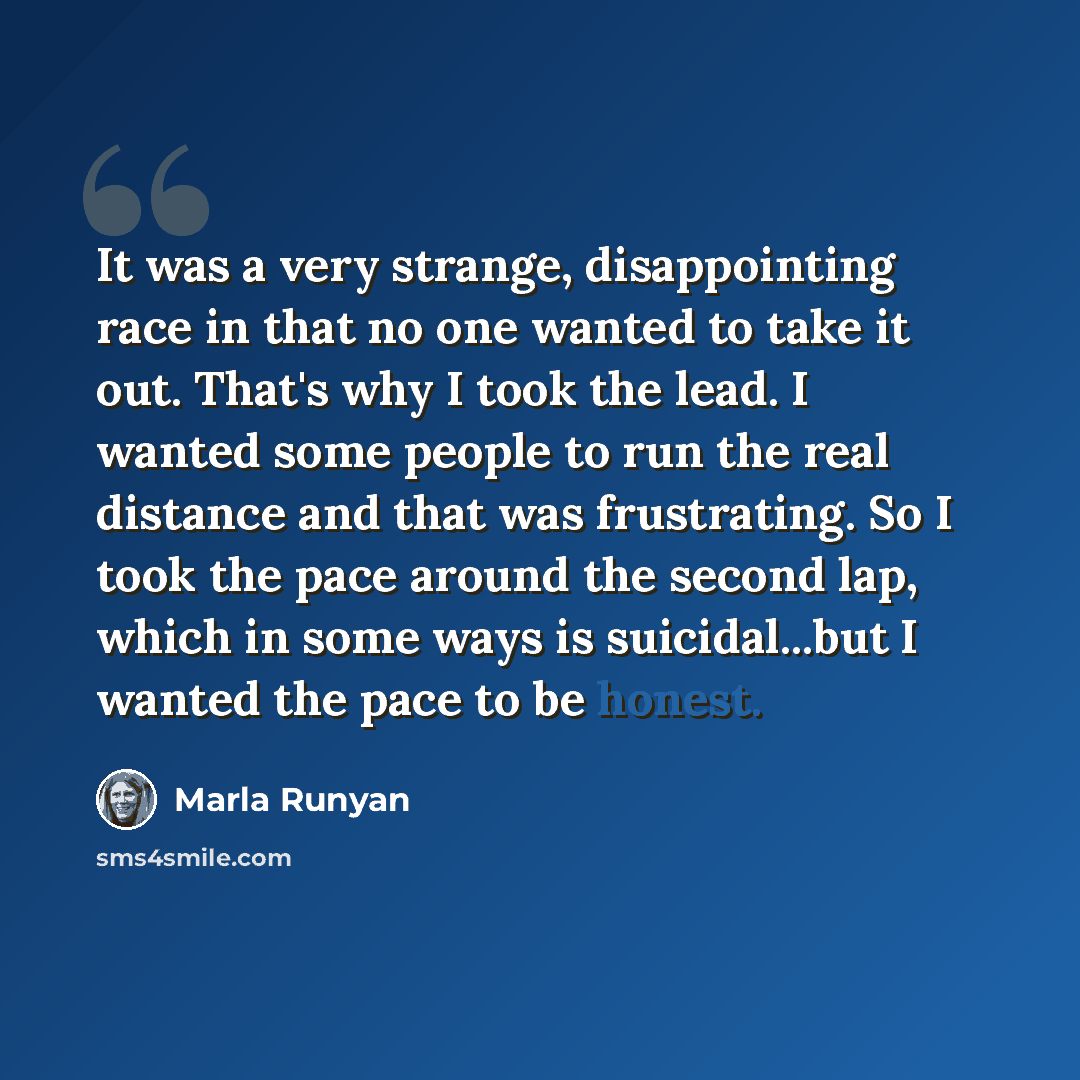 “It was a very strange, disappointing race in that no one wanted to take it out. That's why I took the lead. I wanted some people to run the real distance and that was frustrating. So I took the pace around the second lap, which in some ways is suicidal...but I wanted the pace to be honest.” quote by Marla Runyan