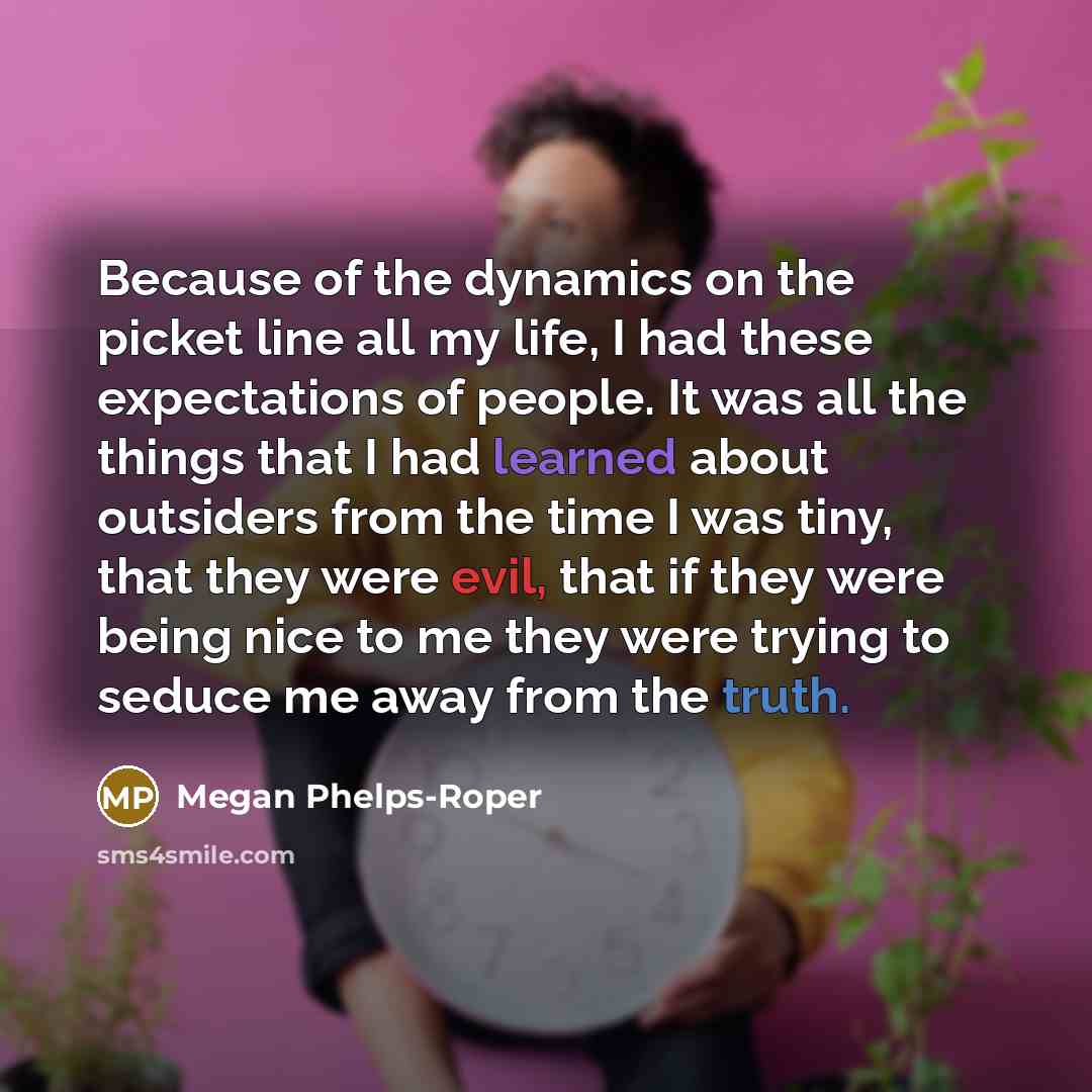 “Because of the dynamics on the picket line all my life, I had these expectations of people. It was all the things that I had learned about outsiders from the time I was tiny, that they were evil, that if they were being nice to me they were trying to seduce me away from the truth.” quote by Megan Phelps-Roper