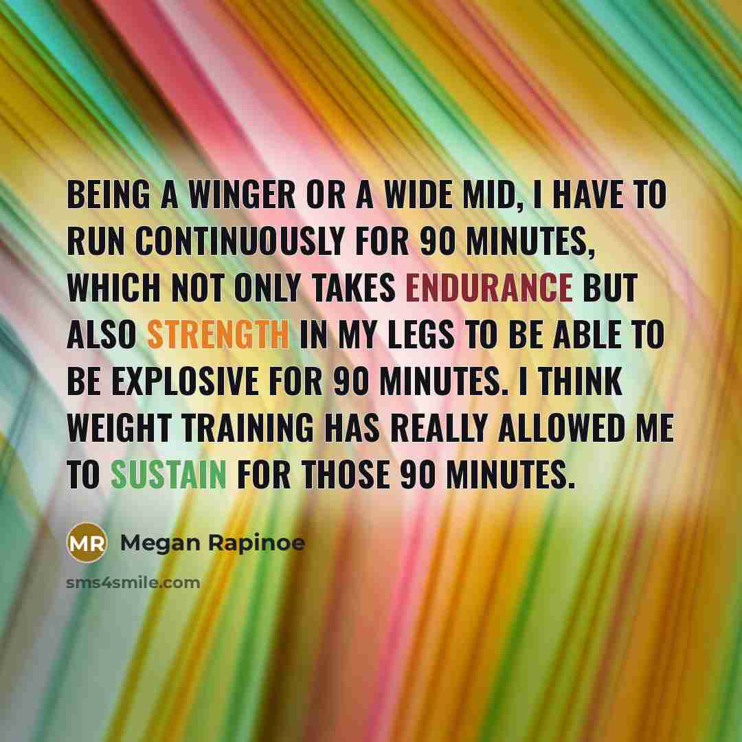 “Being a winger or a wide mid, I have to run continuously for 90 minutes, which not only takes endurance but also strength in my legs to be able to be explosive for 90 minutes. I think weight training has really allowed me to sustain for those 90 minutes.” quote by Megan Rapinoe