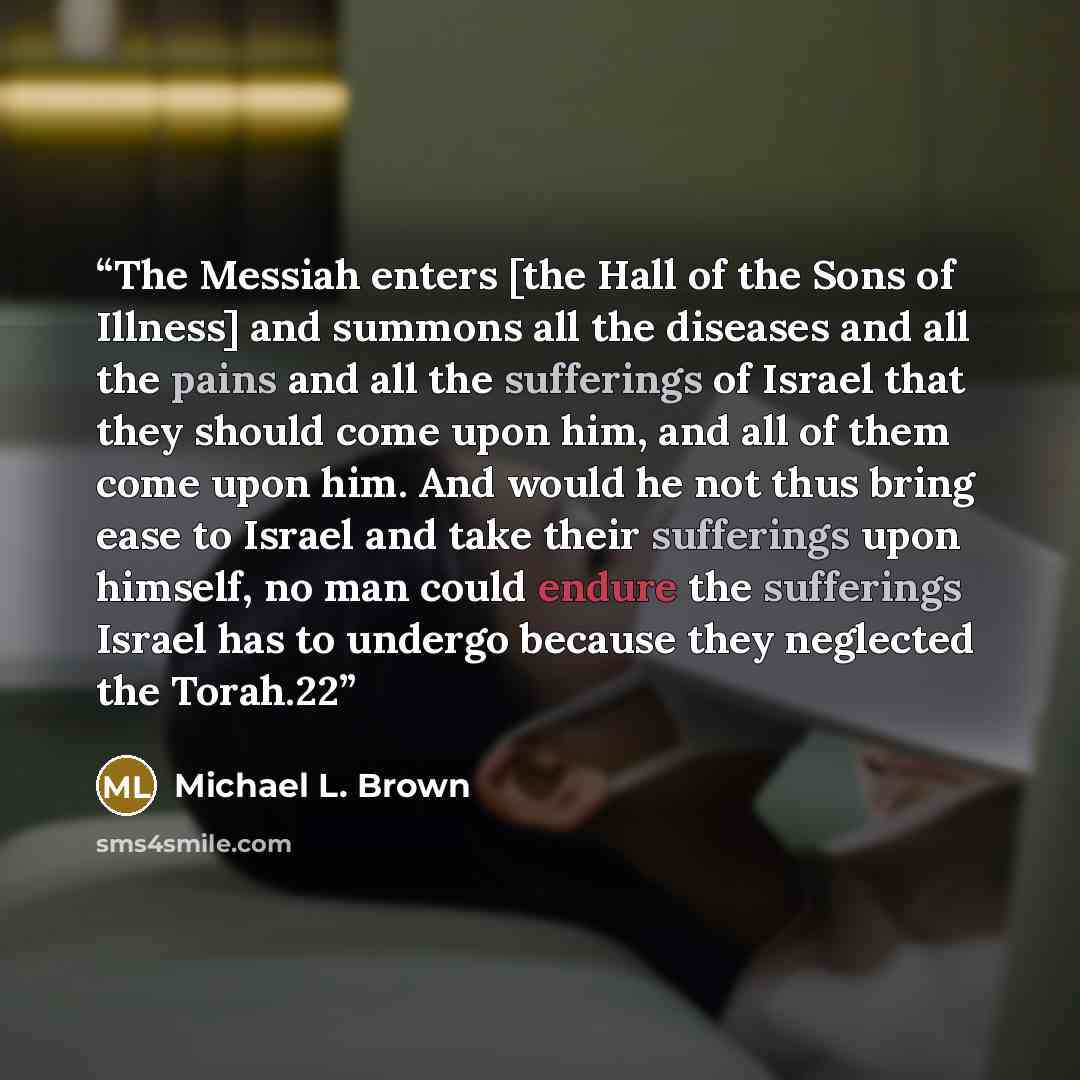 “The Messiah enters [the Hall of the Sons of Illness] and summons all the diseases and all the pains and all the sufferings of Israel that they should come upon him, and all of them come upon him. And would he not thus bring ease to Israel and take their sufferings upon himself, no man could endure…” quote by Michael L. Brown