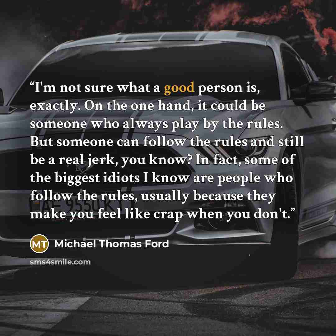 “I'm not sure what a good person is, exactly. On the one hand, it could be someone who always play by the rules. But someone can follow the rules and still be a real jerk, you know? In fact, some of the biggest idiots I know are people who follow the rules, usually because they make you feel like…” quote by Michael Thomas Ford
