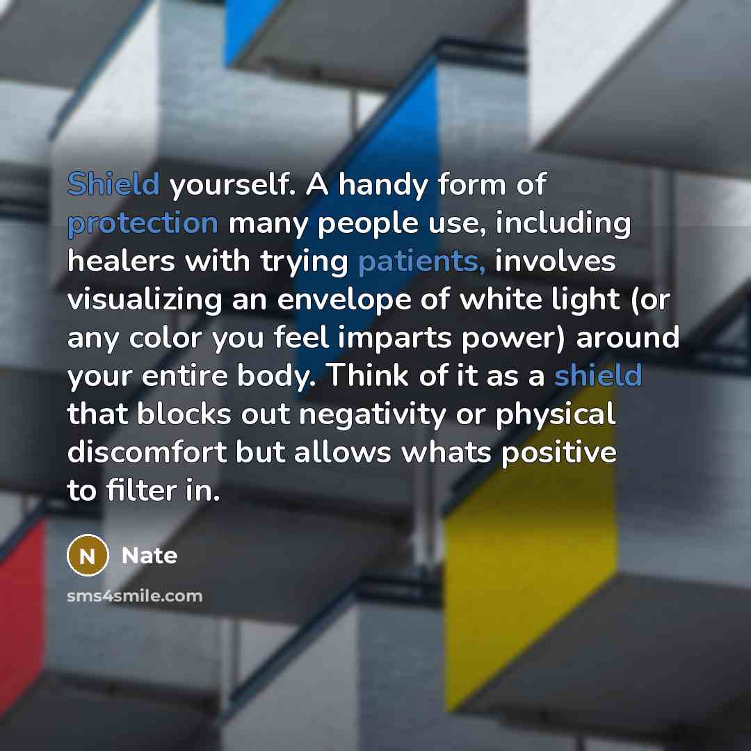 “Shield yourself. A handy form of protection many people use, including healers with trying patients, involves visualizing an envelope of white light (or any color you feel imparts power) around your entire body. Think of it as a shield that blocks out negativity or physical discomfort but allows…” quote by Nate