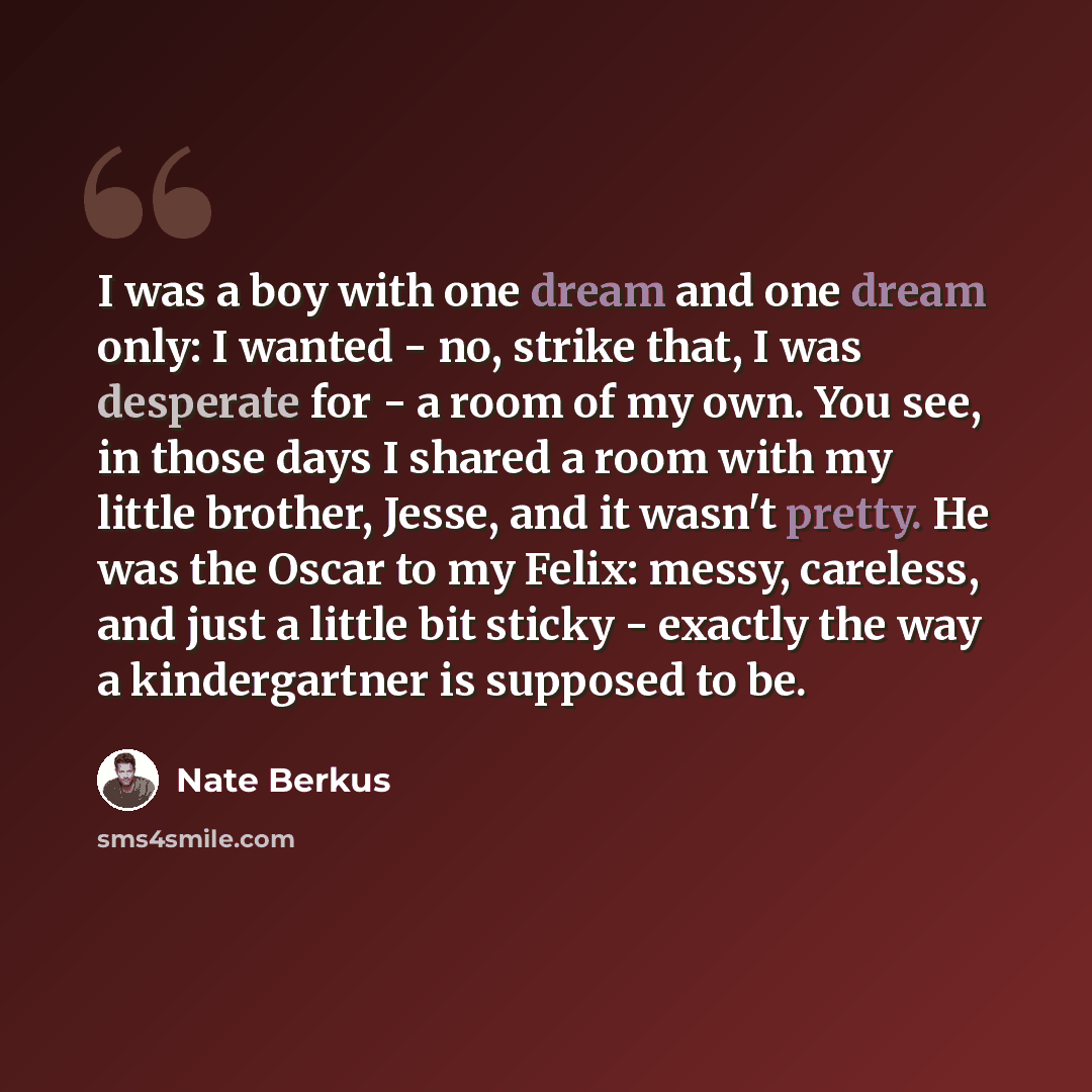 “I was a boy with one dream and one dream only: I wanted - no, strike that, I was desperate for - a room of my own. You see, in those days I shared a room with my little brother, Jesse, and it wasn't pretty. He was the Oscar to my Felix: messy, careless, and just a little bit sticky - exactly the…” quote by Nate Berkus