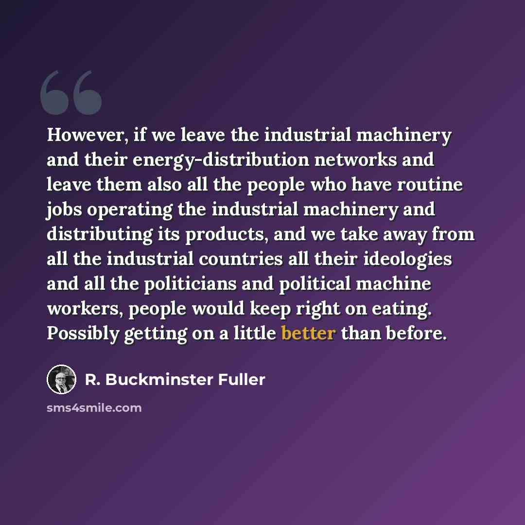 “However, if we leave the industrial machinery and their energy-distribution networks and leave them also all the people who have routine jobs operating the industrial machinery and distributing its products, and we take away from all the industrial countries all their ideologies and all the…” quote by R. Buckminster Fuller