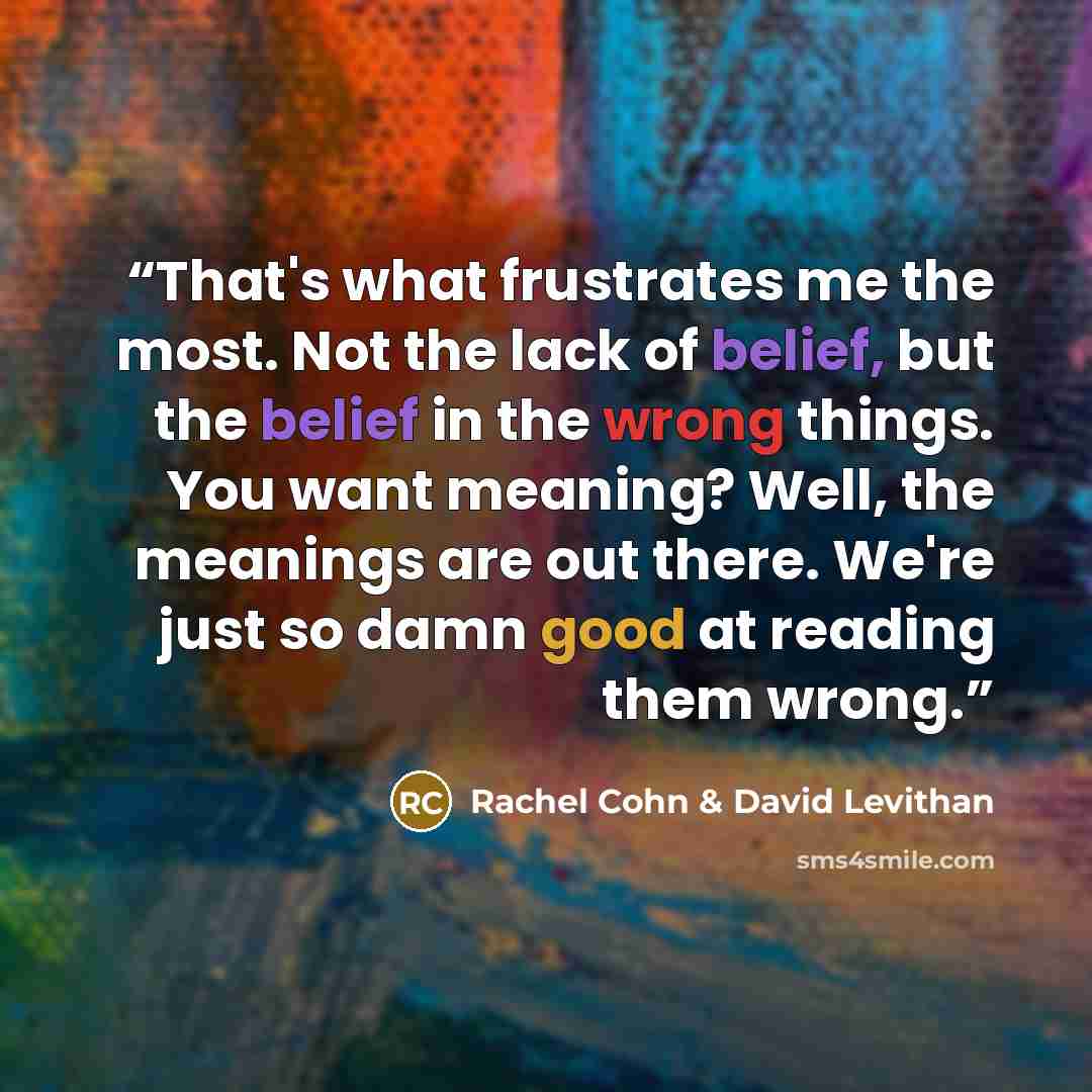 “That's what frustrates me the most. Not the lack of belief, but the belief in the wrong things. You want meaning? Well, the meanings are out there. We're just so damn good at reading them wrong.” quote by Rachel Cohn & David Levithan