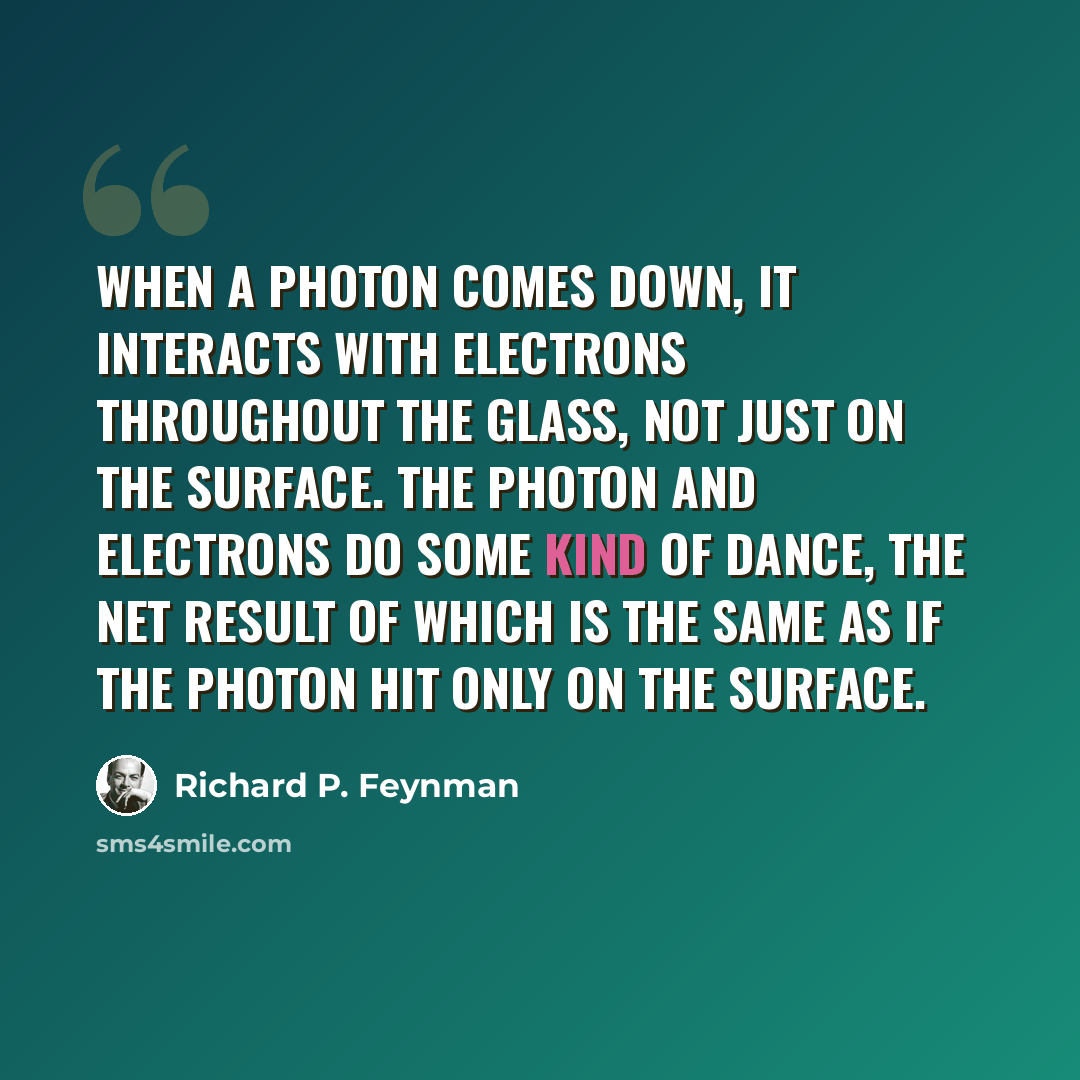 “When a photon comes down, it interacts with electrons throughout the glass, not just on the surface. The photon and electrons do some kind of dance, the net result of which is the same as if the photon hit only on the surface.” quote by Richard P. Feynman