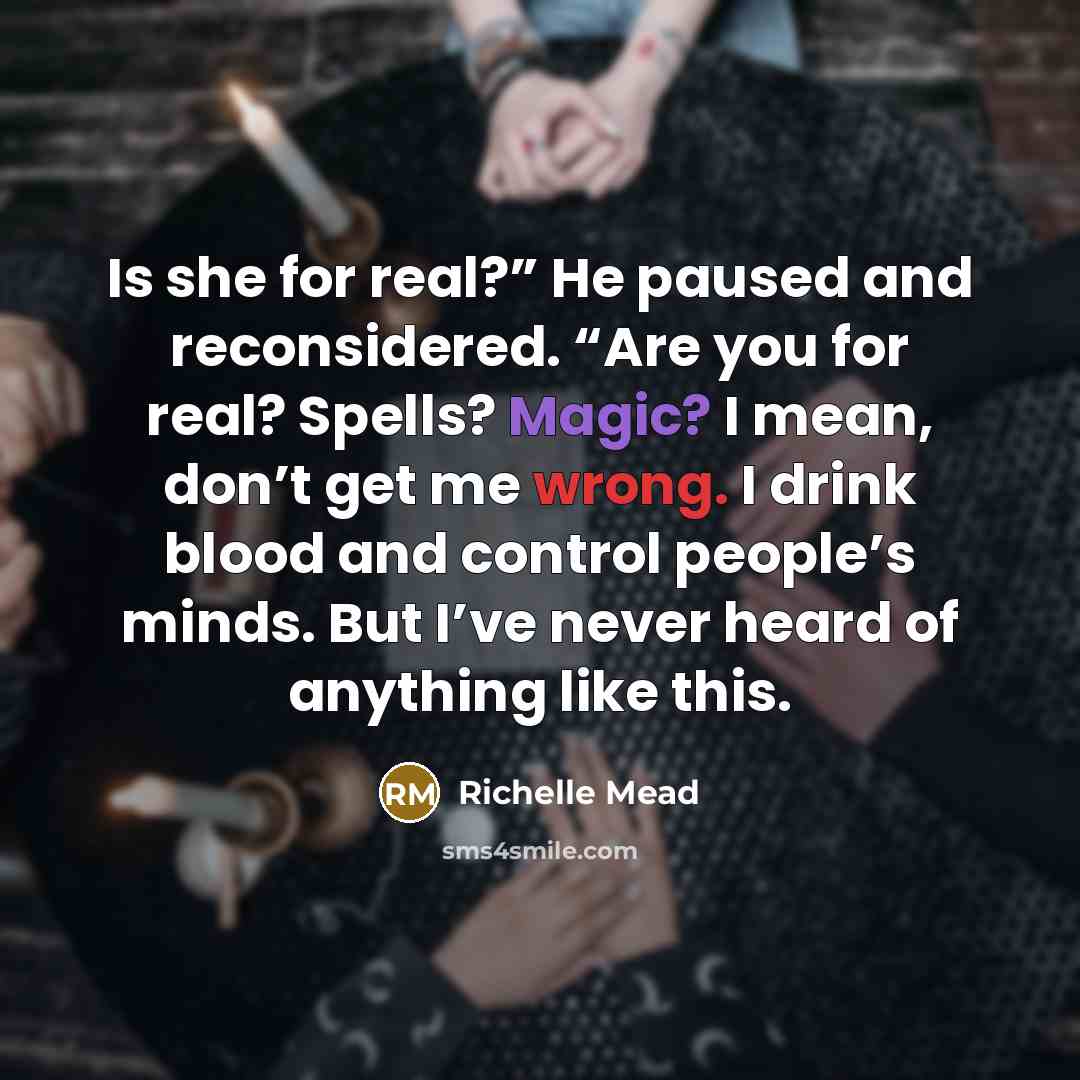 “Is she for real?” He paused and reconsidered. “Are you for real? Spells? Magic? I mean, don’t get me wrong. I drink blood and control people’s minds. But I’ve never heard of anything like this.” quote by Richelle Mead