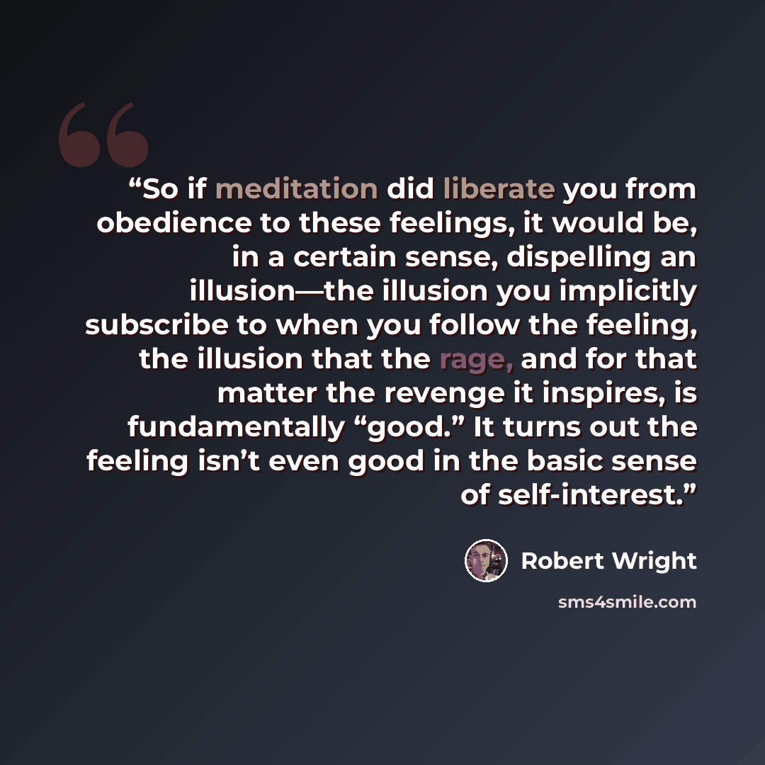 “So if meditation did liberate you from obedience to these feelings, it would be, in a certain sense, dispelling an illusion—the illusion you implicitly subscribe to when you follow the feeling, the illusion that the rage, and for that matter the revenge it inspires, is fundamentally “good.” It…” quote by Robert Wright