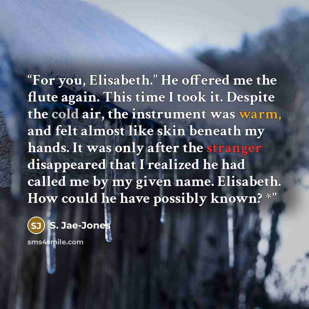 “For you, Elisabeth.” He offered me the flute again. This time I took it. Despite the cold air, the instrument was warm, and felt almost like skin beneath my hands. It was only after the stranger disappeared that I realized he had called me by my given name. Elisabeth. How could he have possibly…” quote by S. Jae-Jones