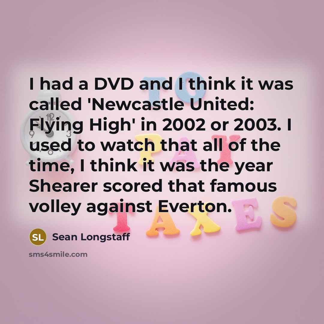“I had a DVD and I think it was called 'Newcastle United: Flying High' in 2002 or 2003. I used to watch that all of the time, I think it was the year Shearer scored that famous volley against Everton.” quote by Sean Longstaff