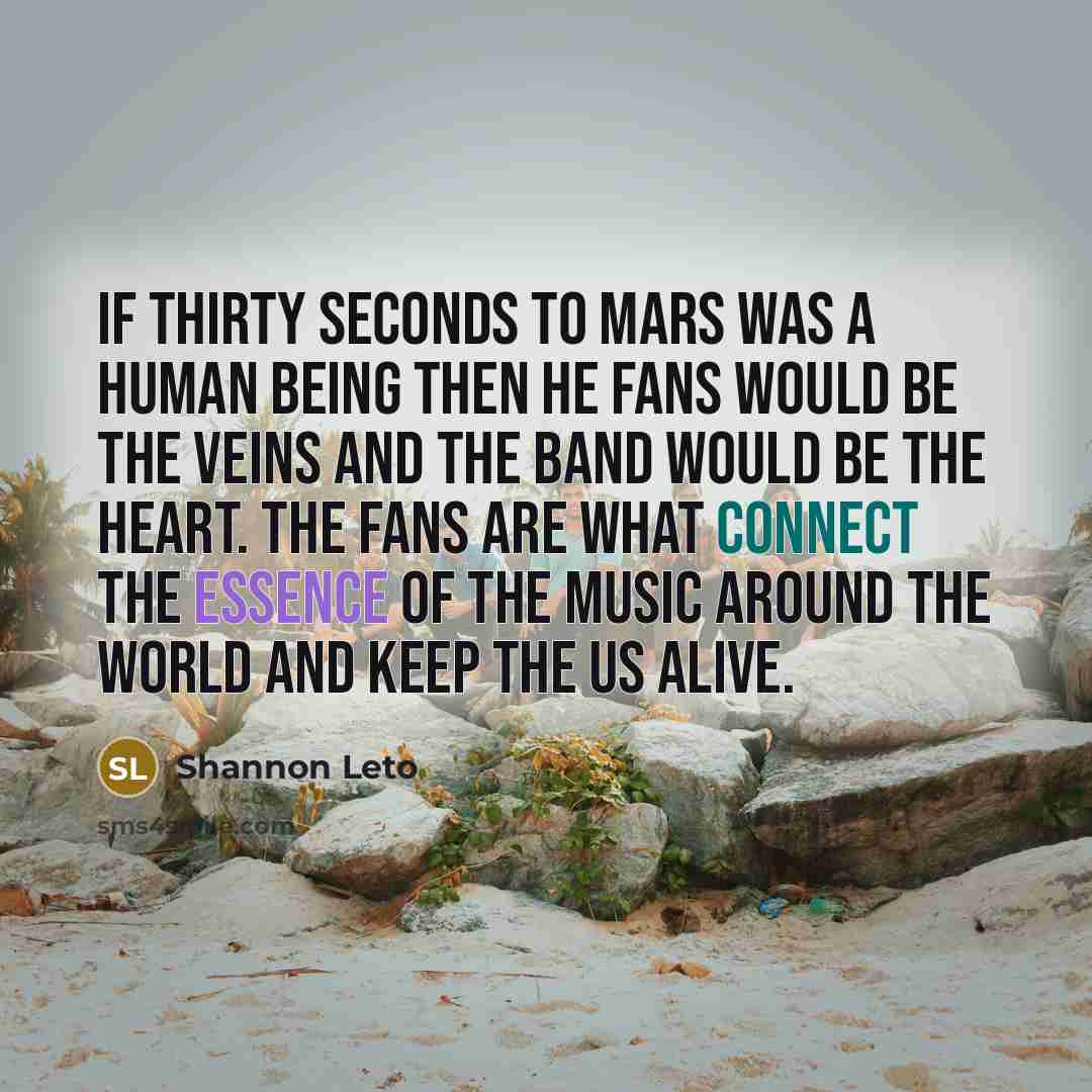 “If Thirty Seconds to Mars was a human being then he fans would be the veins and the band would be the heart. The fans are what connect the essence of the music around the world and keep the us alive.” quote by Shannon Leto