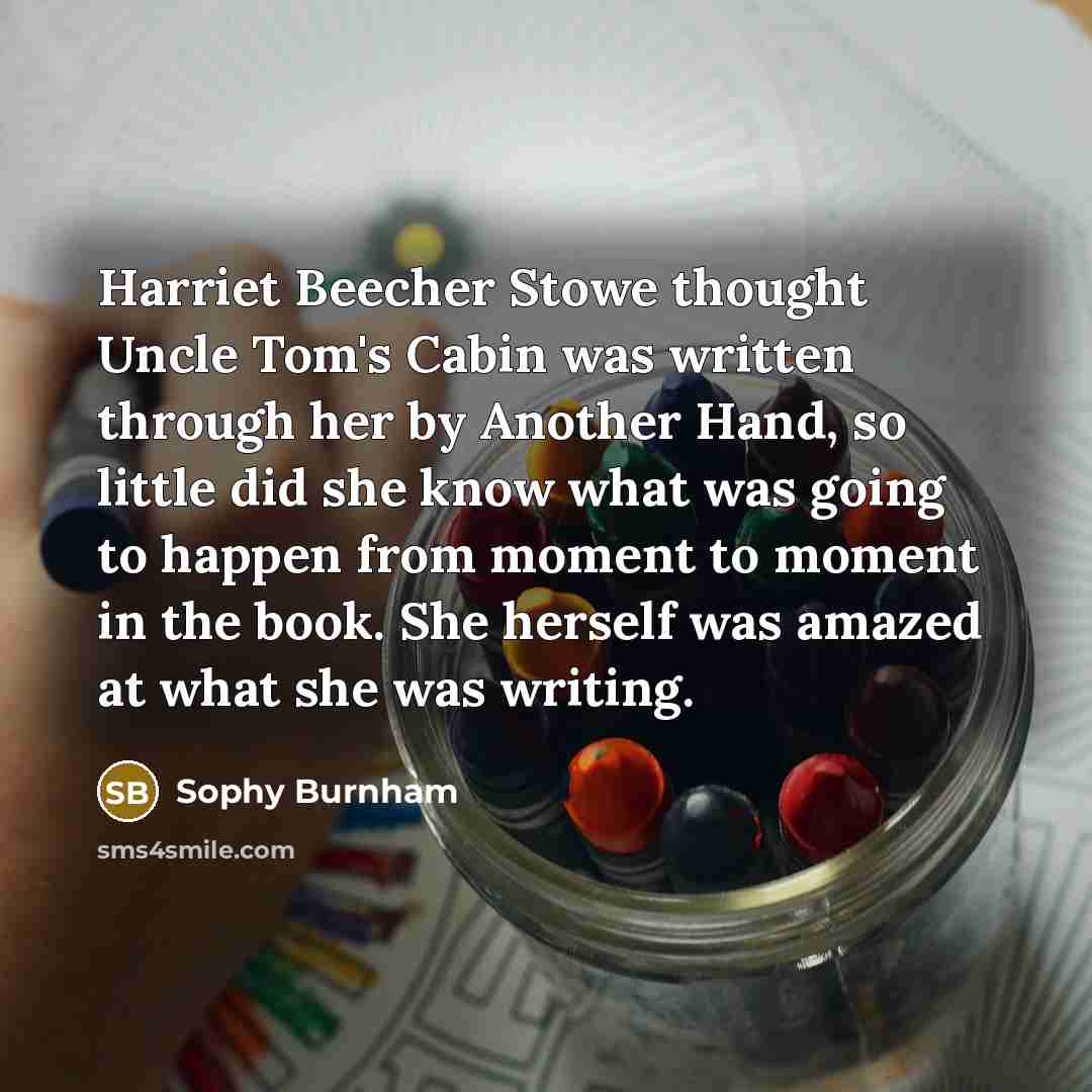 “Harriet Beecher Stowe thought Uncle Tom's Cabin was written through her by Another Hand, so little did she know what was going to happen from moment to moment in the book. She herself was amazed at what she was writing.” quote by Sophy Burnham