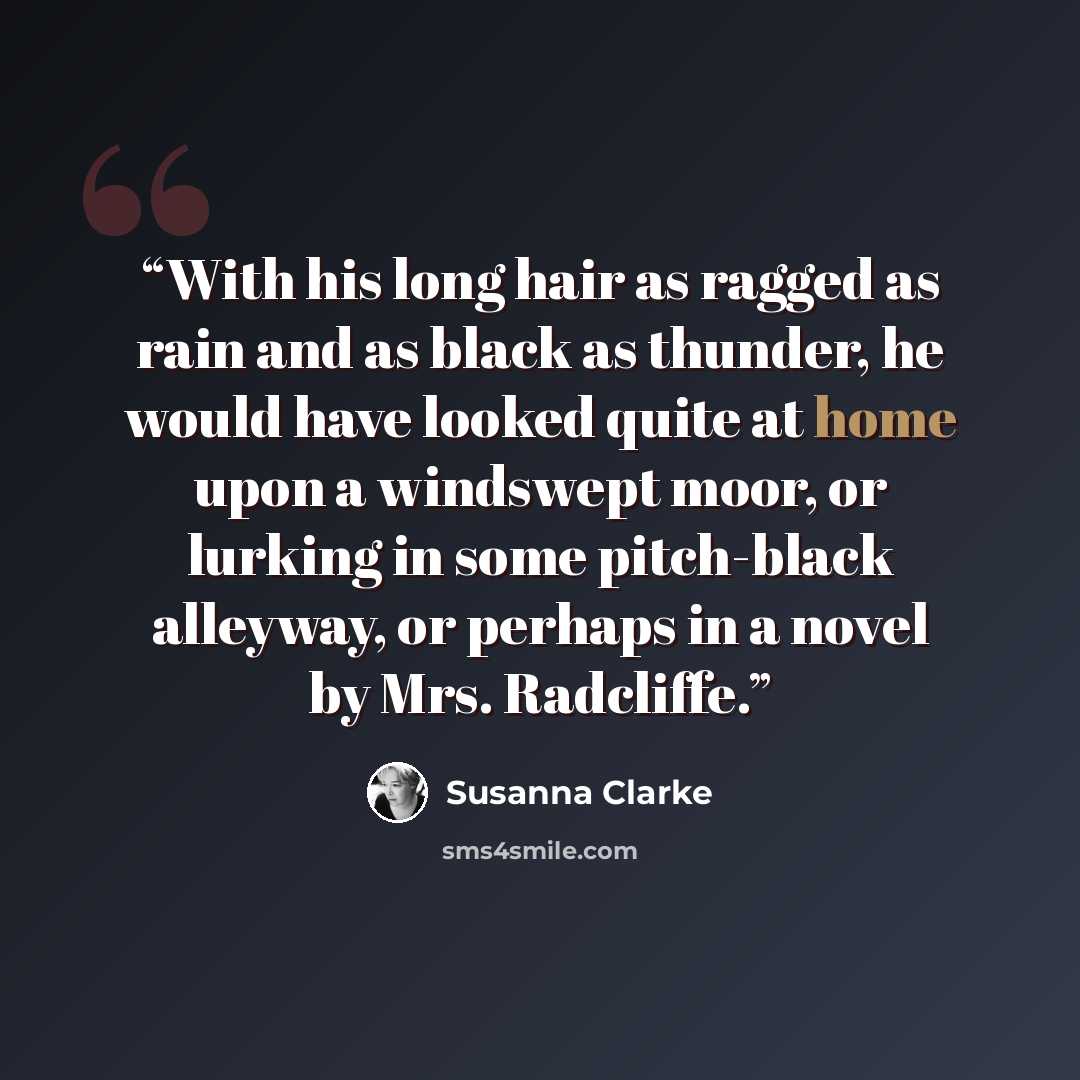 “With his long hair as ragged as rain and as black as thunder, he would have looked quite at home upon a windswept moor, or lurking in some pitch-black alleyway, or perhaps in a novel by Mrs. Radcliffe.” quote by Susanna Clarke