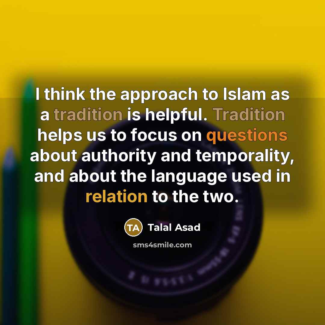 “I think the approach to Islam as a tradition is helpful. Tradition helps us to focus on questions about authority and temporality, and about the language used in relation to the two.” quote by Talal Asad
