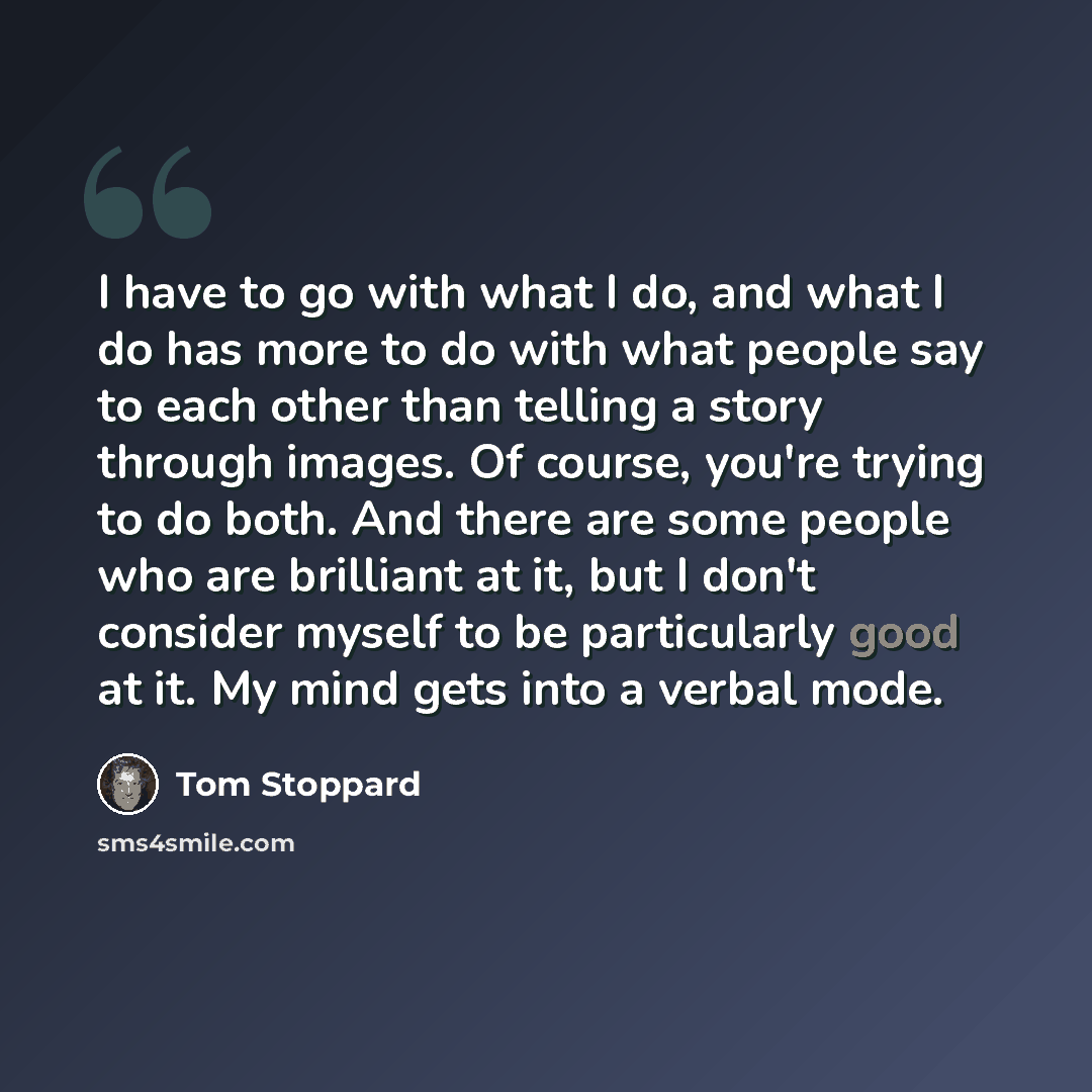 “I have to go with what I do, and what I do has more to do with what people say to each other than telling a story through images. Of course, you're trying to do both. And there are some people who are brilliant at it, but I don't consider myself to be particularly good at it. My mind gets into a…” quote by Tom Stoppard