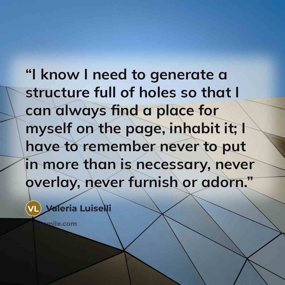 “I know I need to generate a structure full of holes so that I can always find a place for myself on the page, inhabit it; I have to remember never to put in more than is necessary, never overlay, never furnish or adorn.” quote by Valeria Luiselli