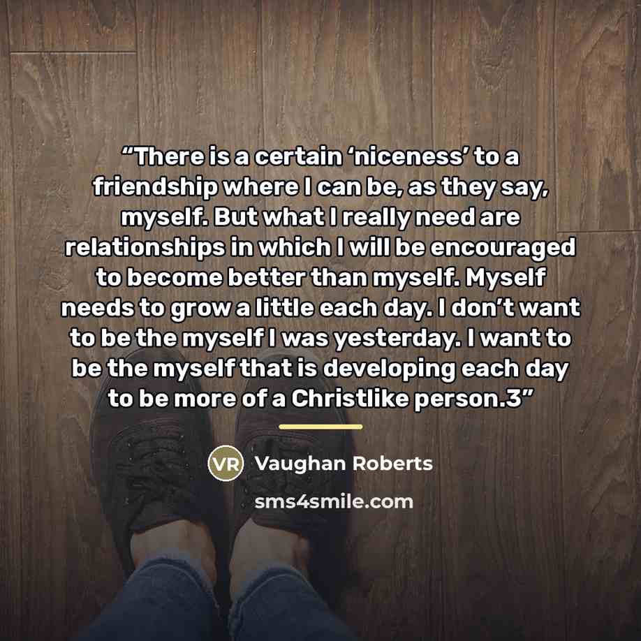 “There is a certain ‘niceness’ to a friendship where I can be, as they say, myself. But what I really need are relationships in which I will be encouraged to become better than myself. Myself needs to grow a little each day. I don’t want to be the myself I was yesterday. I want to be the myself…” quote by Vaughan Roberts