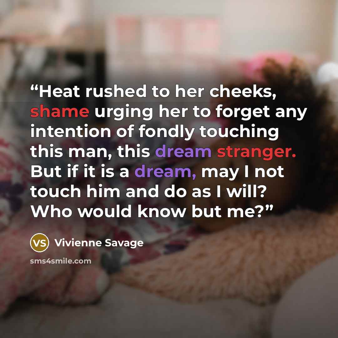 “Heat rushed to her cheeks, shame urging her to forget any intention of fondly touching this man, this dream stranger. But if it is a dream, may I not touch him and do as I will? Who would know but me?” quote by Vivienne Savage