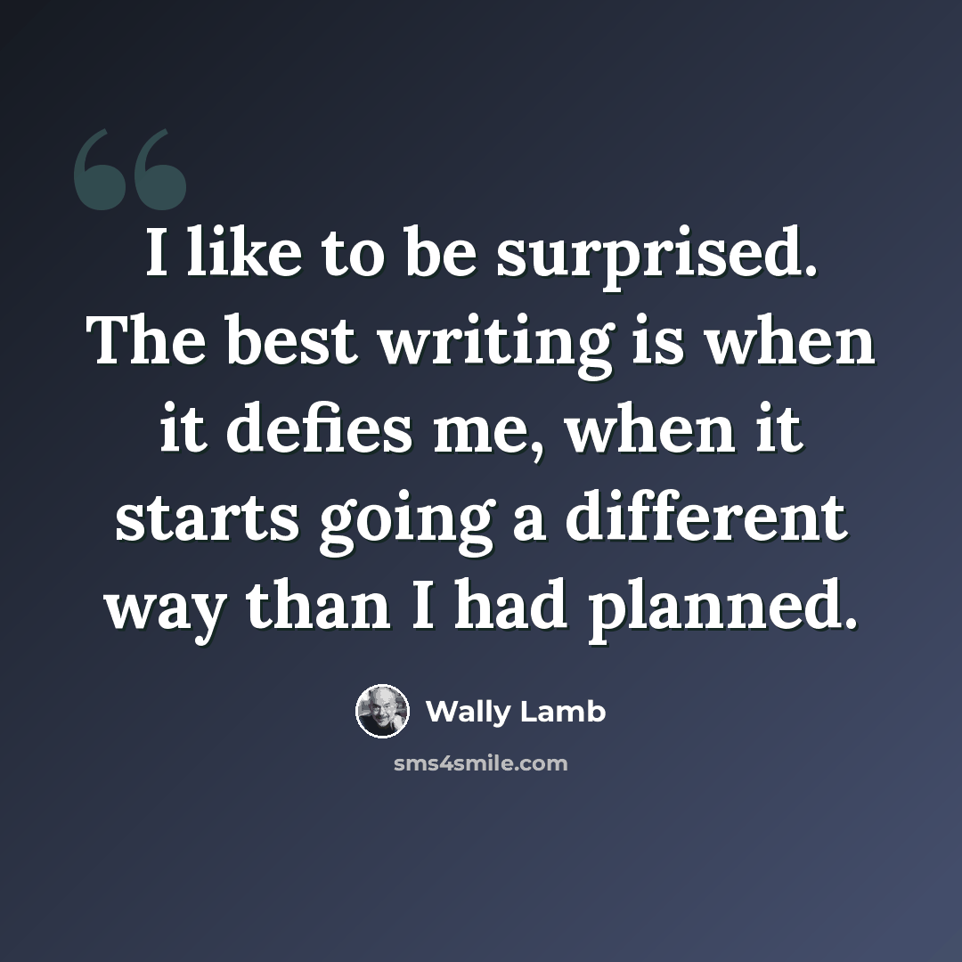 “I like to be surprised. The best writing is when it defies me, when it starts going a different way than I had planned.” quote by Wally Lamb