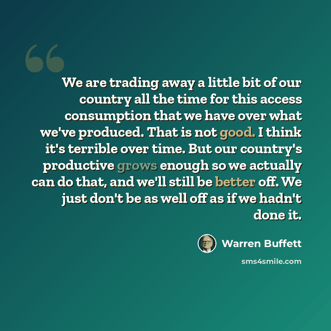 “We are trading away a little bit of our country all the time for this access consumption that we have over what we've produced. That is not good. I think it's terrible over time. But our country's productive grows enough so we actually can do that, and we'll still be better off. We just don't be…” quote by Warren Buffett