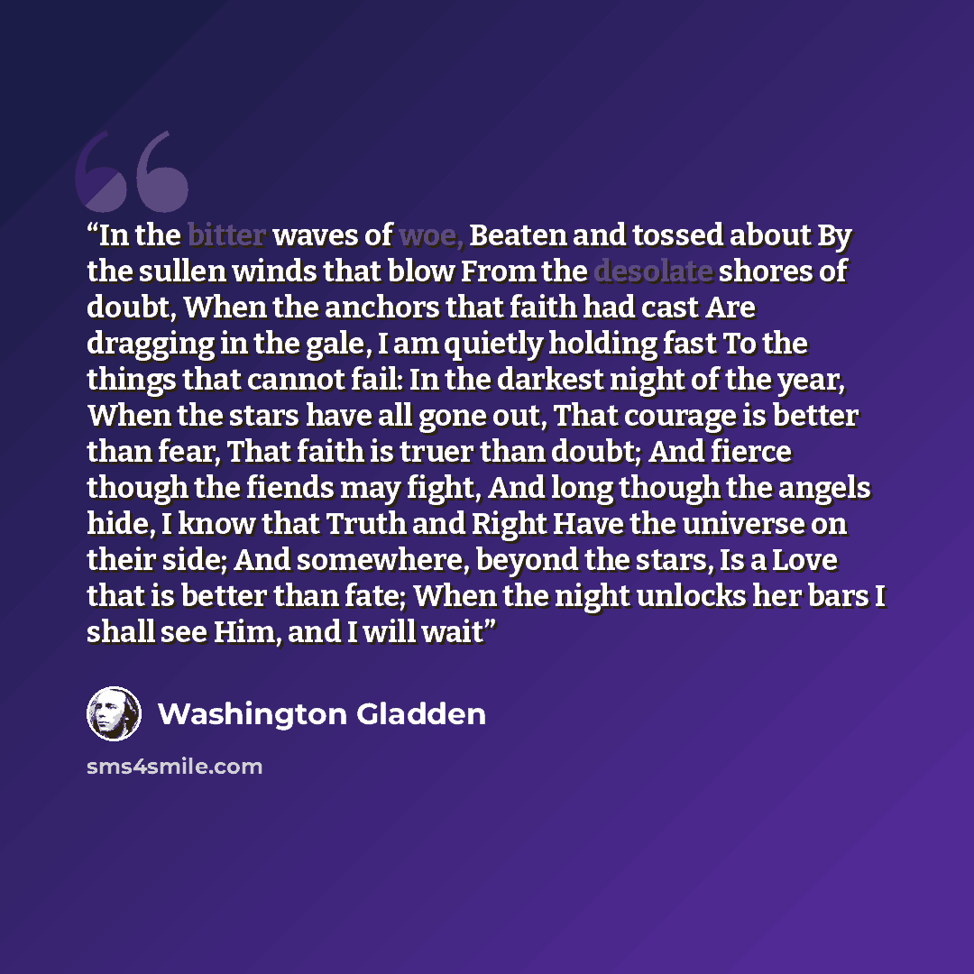 “In the bitter waves of woe, Beaten and tossed about By the sullen winds that blow From the desolate shores of doubt,­­ When the anchors that faith had cast Are dragging in the gale, I am quietly holding fast To the things that cannot fail: In the darkest night of the year, When the stars have all…” quote by Washington Gladden