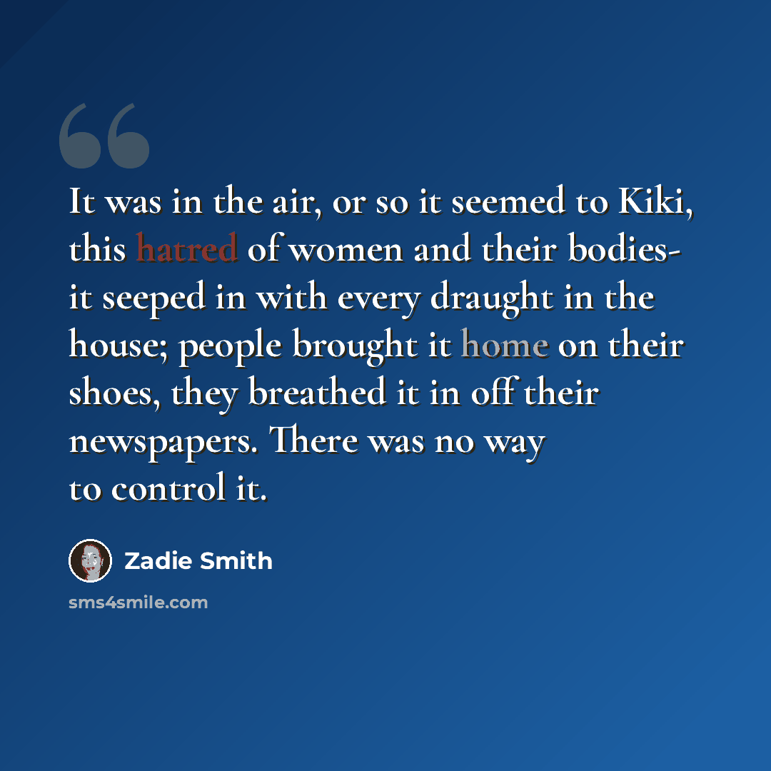 “It was in the air, or so it seemed to Kiki, this hatred of women and their bodies- it seeped in with every draught in the house; people brought it home on their shoes, they breathed it in off their newspapers. There was no way to control it.” quote by Zadie Smith