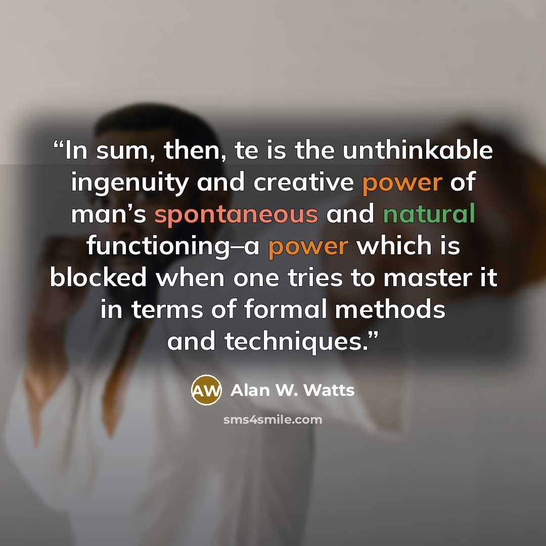 “In sum, then, te is the unthinkable ingenuity and creative power of man’s spontaneous and natural functioning–a power which is blocked when one tries to master it in terms of formal methods and techniques.” quote by Alan W. Watts