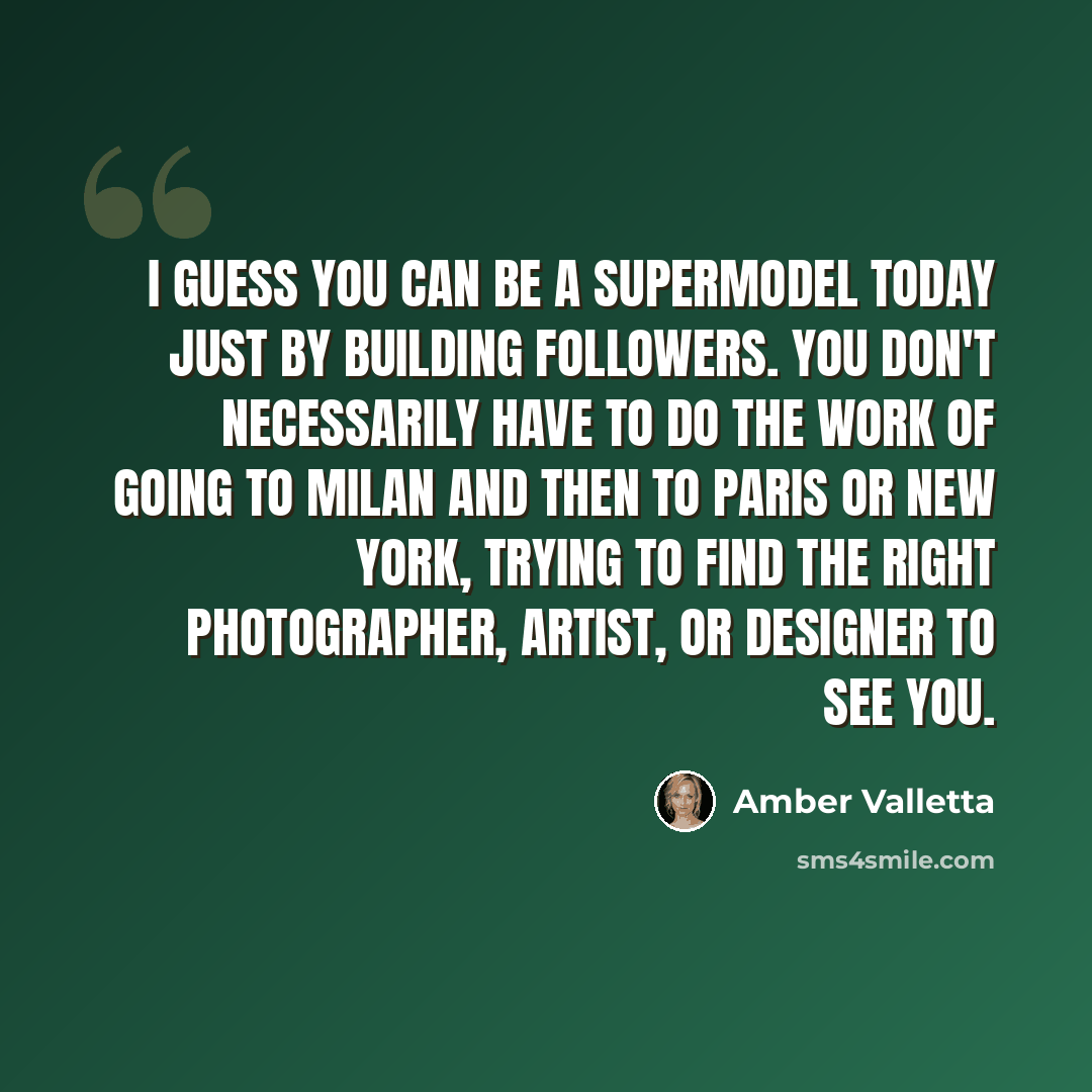 “I guess you can be a supermodel today just by building followers. You don't necessarily have to do the work of going to Milan and then to Paris or New York, trying to find the right photographer, artist, or designer to see you.” quote by Amber Valletta