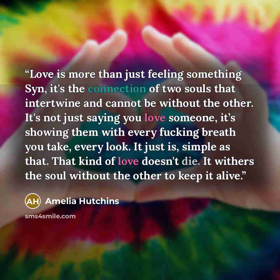 “Love is more than just feeling something Syn, it's the connection of two souls that intertwine and cannot be without the other. It's not just saying you love someone, it’s showing them with every fucking breath you take, every look. It just is, simple as that. That kind of love doesn't die. It…” quote by Amelia Hutchins
