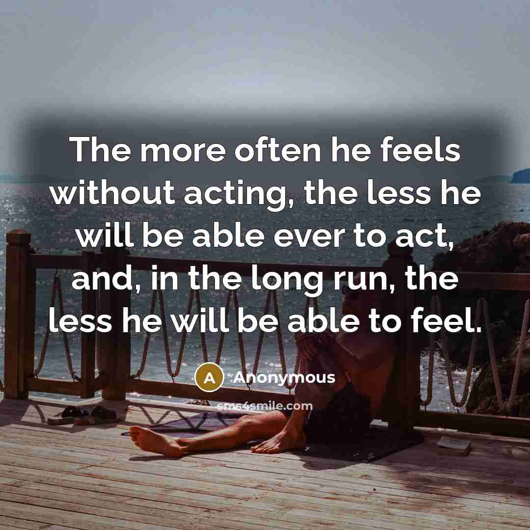 “The more often he feels without acting, the less he will be able ever to act, and, in the long run, the less he will be able to feel.” quote by Anonymous