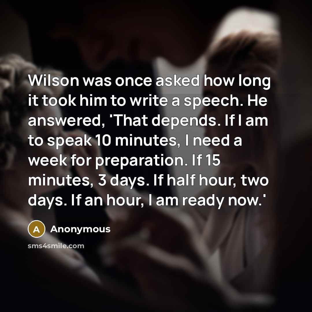 “Wilson was once asked how long it took him to write a speech. He answered, 'That depends. If I am to speak 10 minutes, I need a week for preparation. If 15 minutes, 3 days. If half hour, two days. If an hour, I am ready now.'” quote by Anonymous