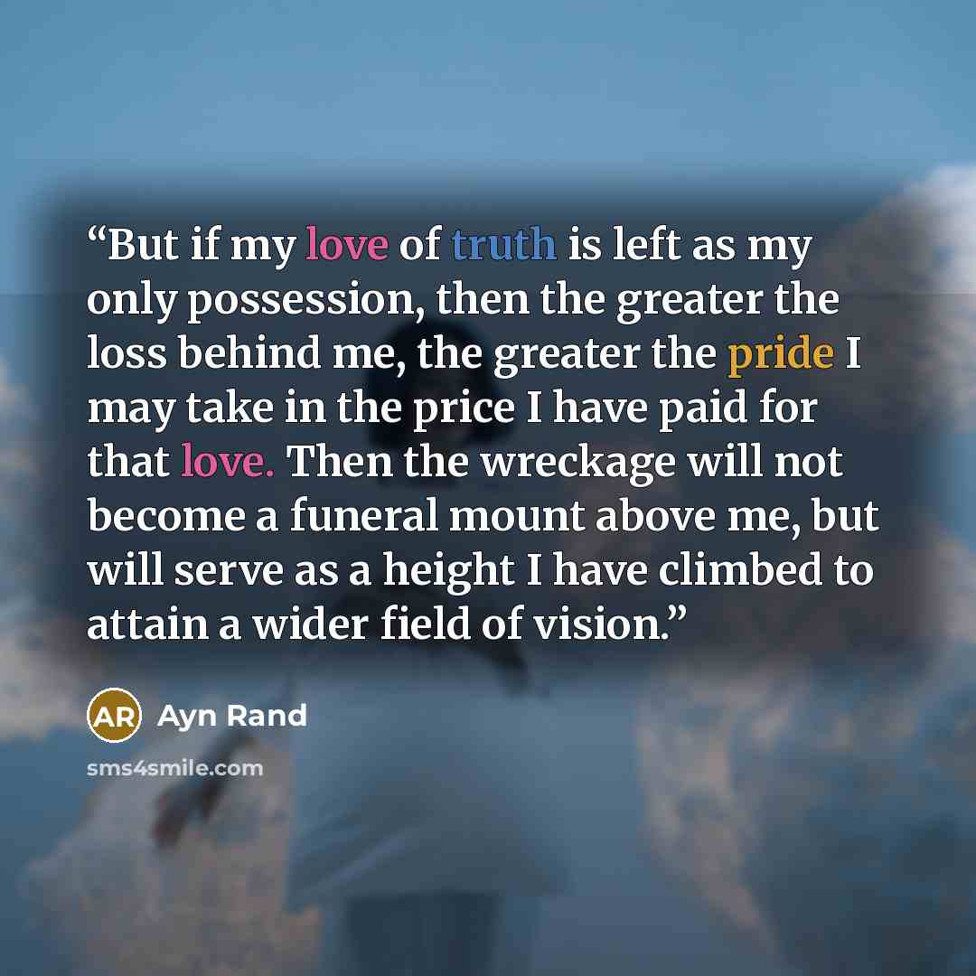 “But if my love of truth is left as my only possession, then the greater the loss behind me, the greater the pride I may take in the price I have paid for that love. Then the wreckage will not become a funeral mount above me, but will serve as a height I have climbed to attain a wider field of…” quote by Ayn Rand