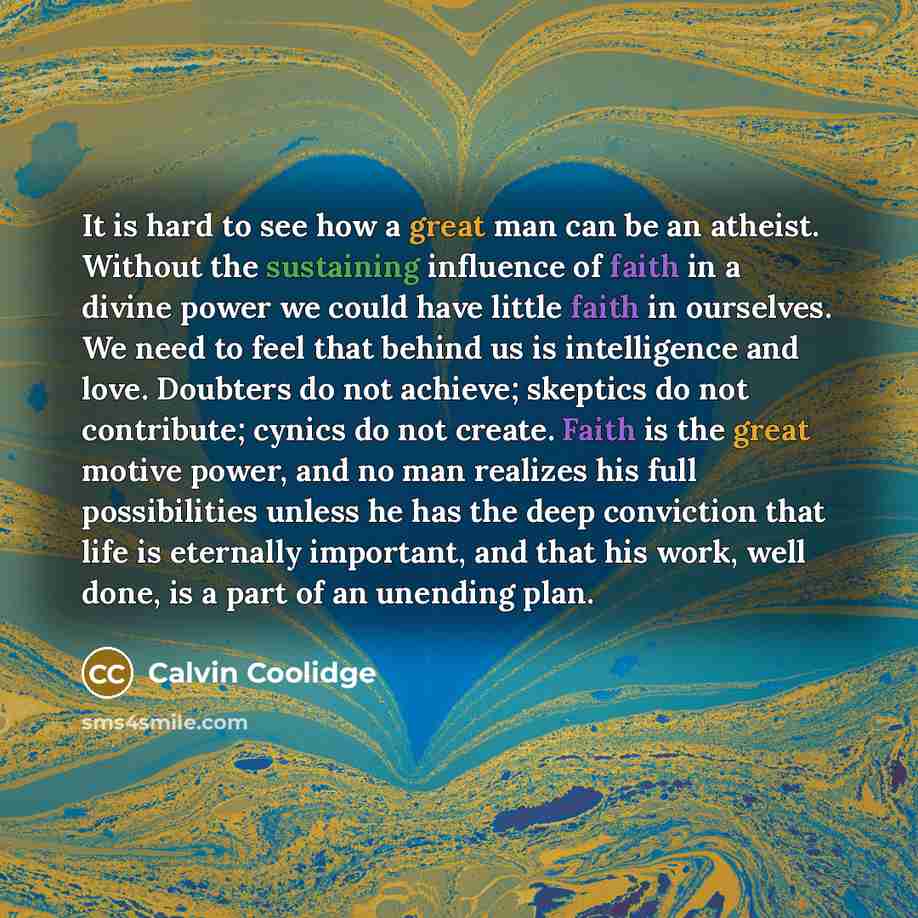 “It is hard to see how a great man can be an atheist. Without the sustaining influence of faith in a divine power we could have little faith in ourselves. We need to feel that behind us is intelligence and love. Doubters do not achieve; skeptics do not contribute; cynics do not create. Faith is the…” quote by Calvin Coolidge