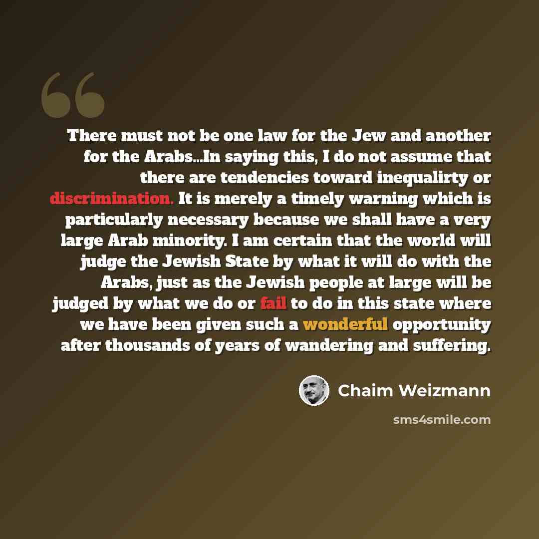 “There must not be one law for the Jew and another for the Arabs…In saying this, I do not assume that there are tendencies toward inequalirty or discrimination. It is merely a timely warning which is particularly necessary because we shall have a very large Arab minority. I am certain that the…” quote by Chaim Weizmann