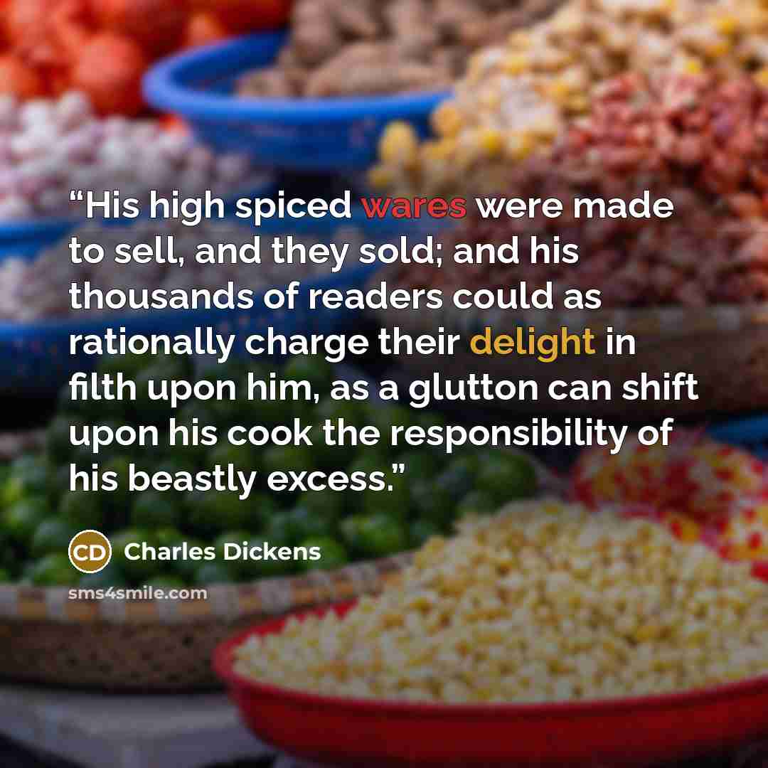 “His high spiced wares were made to sell, and they sold; and his thousands of readers could as rationally charge their delight in filth upon him, as a glutton can shift upon his cook the responsibility of his beastly excess.” quote by Charles Dickens