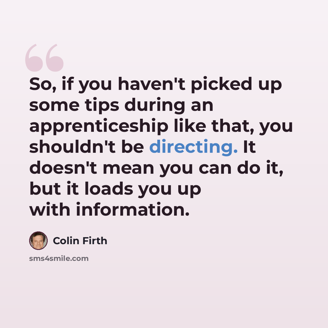 “So, if you haven't picked up some tips during an apprenticeship like that, you shouldn't be directing. It doesn't mean you can do it, but it loads you up with information.” quote by Colin Firth