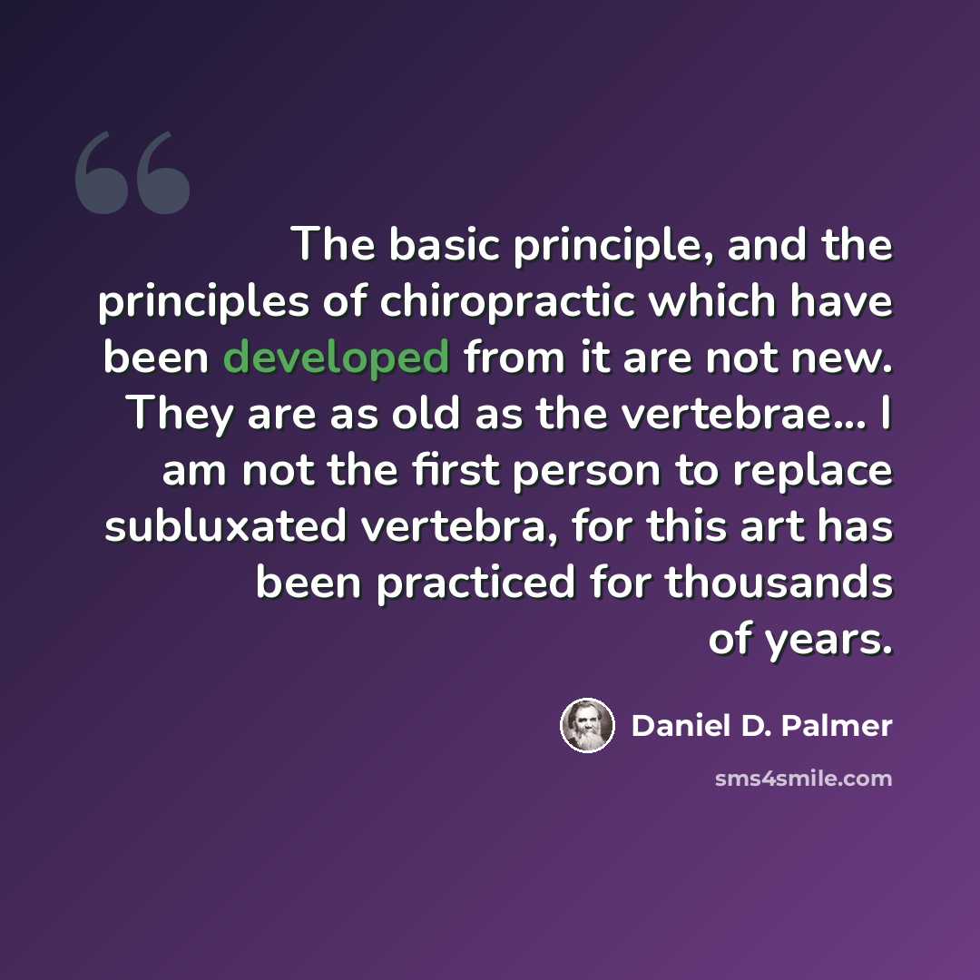 “The basic principle, and the principles of chiropractic which have been developed from it are not new. They are as old as the vertebrae... I am not the first person to replace subluxated vertebra, for this art has been practiced for thousands of years.” quote by Daniel D. Palmer