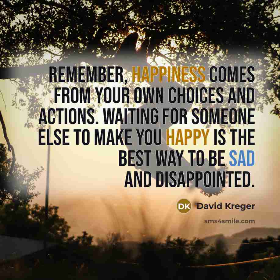 “Remember, happiness comes from your own choices and actions. Waiting for someone else to make you happy is the best way to be sad and disappointed.” quote by David Kreger